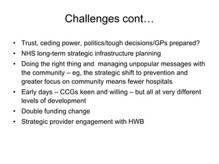 Challenges cont…

• Trust, ceding power, politics/tough decisions/GPs prepared?
• NHS long-term strategic infrastructure planning
• Doing the right thing and managing unpopular messages with
  the community – eg, the strategic shift to prevention and
  greater focus on community means fewer hospitals
• Early days – CCGs keen and willing – but all at very different
  levels of development
• Double funding change
• Strategic provider engagement with HWB
 