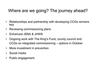 Where are we going? The journey ahead?

• Relationships and partnership with developing CCGs remains
  key
• Reviewing commissioning plans
• Enhanced JSNA & JHWS
• Ongoing work with The King’s Fund, county council and
  CCGs on integrated commissioning – options in October
• More investment in prevention
• Social media
• Public engagement
 