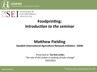 www.siani.se	
   “Food	
  Security	
  and	
  Nutri4on	
  for	
  All”	
  
Foodprin(ng:	
  
Introduc)on	
  to	
  the	
  seminar	
  
	
  
	
  
Ma.hew	
  Fielding	
  	
  
Swedish	
  Interna(onal	
  Agriculture	
  Network	
  Ini(a(ve	
  -­‐	
  SIANI	
  
Presented	
  at	
  “Six	
  feet	
  under:	
  	
  
The	
  role	
  of	
  soil	
  carbon	
  in	
  tackling	
  climate	
  change”	
  	
  
24/5/2013	
  
 