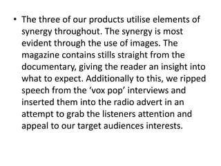 • The three of our products utilise elements of
synergy throughout. The synergy is most
evident through the use of images. The
magazine contains stills straight from the
documentary, giving the reader an insight into
what to expect. Additionally to this, we ripped
speech from the ‘vox pop’ interviews and
inserted them into the radio advert in an
attempt to grab the listeners attention and
appeal to our target audiences interests.
 