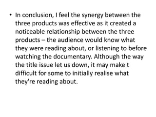 • In conclusion, I feel the synergy between the
three products was effective as it created a
noticeable relationship between the three
products – the audience would know what
they were reading about, or listening to before
watching the documentary. Although the way
the title issue let us down, it may make t
difficult for some to initially realise what
they're reading about.
 