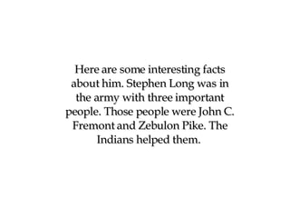 Here are some interesting facts about him. Stephen Long was in the army with three important people. Those people were John C. Fremont and Zebulon Pike. The Indians helped them.  