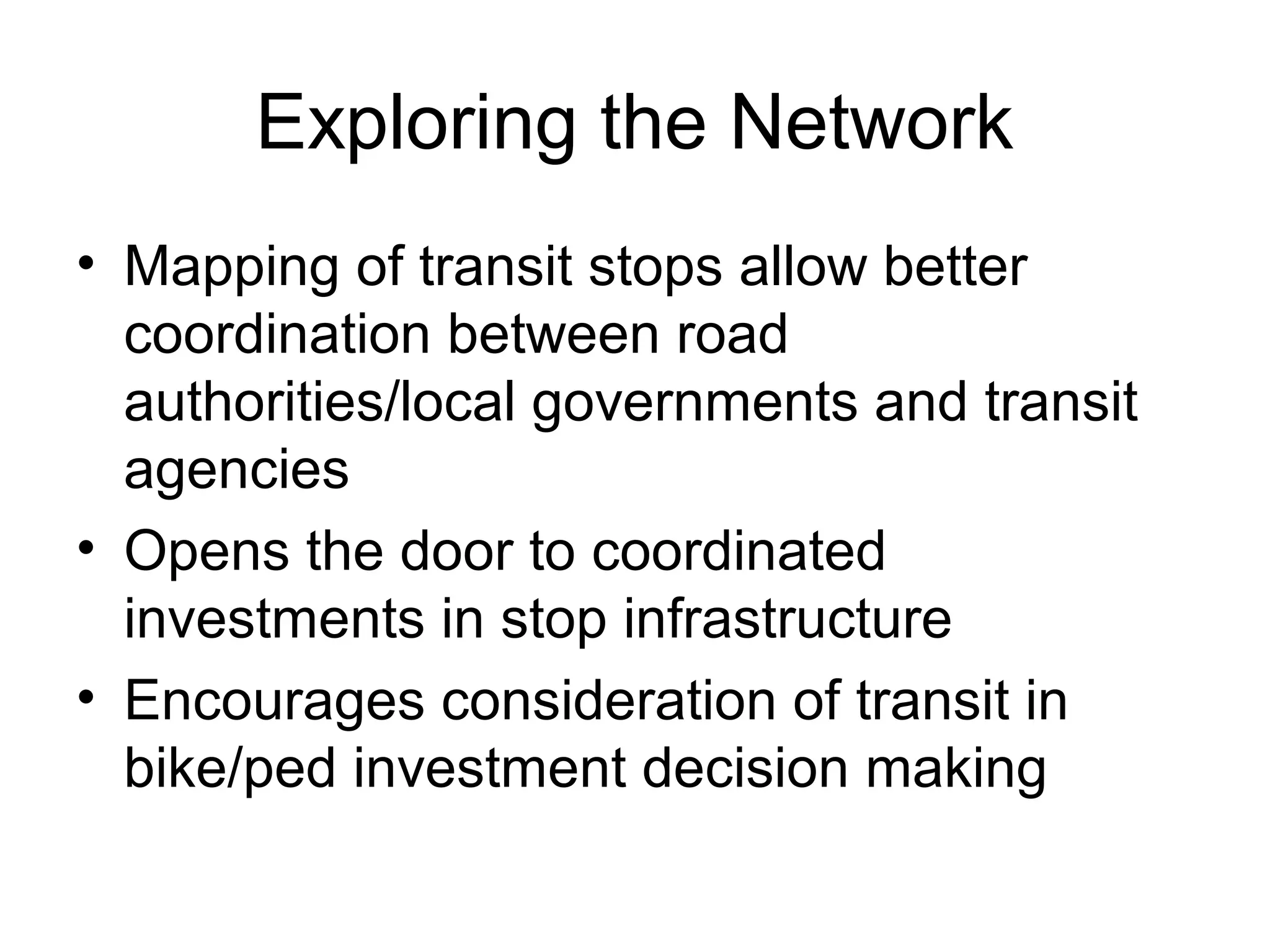 Exploring the Network
• Mapping of transit stops allow better
coordination between road
authorities/local governments and transit
agencies
• Opens the door to coordinated
investments in stop infrastructure
• Encourages consideration of transit in
bike/ped investment decision making
 