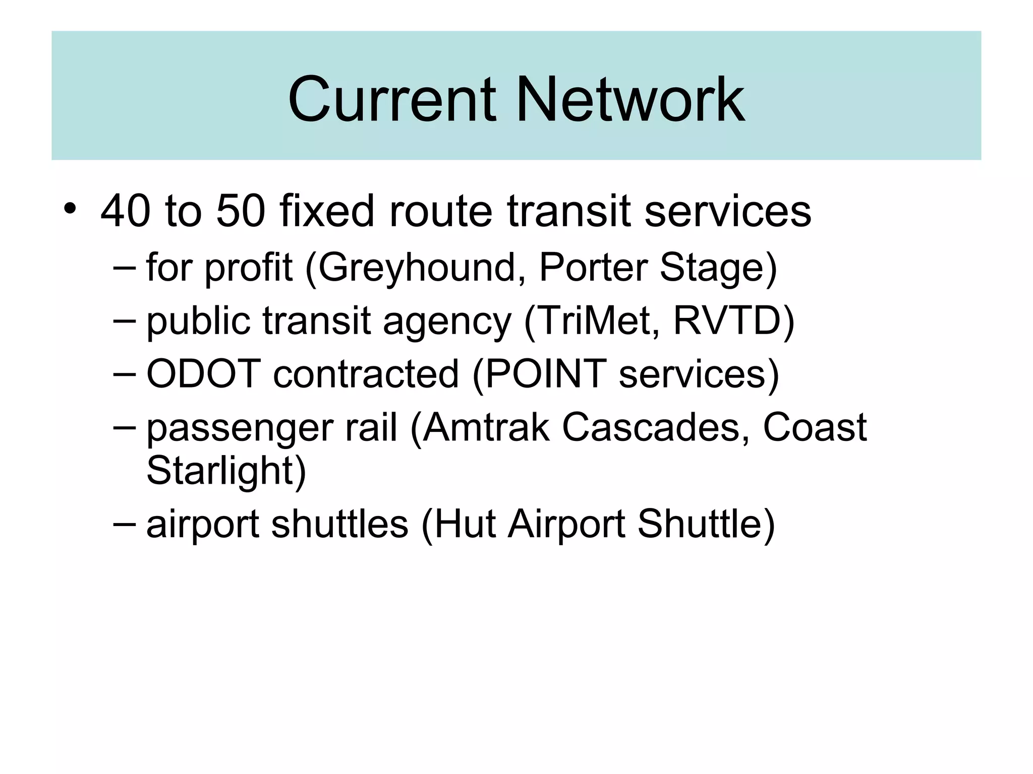 Current Network
• 40 to 50 fixed route transit services
– for profit (Greyhound, Porter Stage)
– public transit agency (TriMet, RVTD)
– ODOT contracted (POINT services)
– passenger rail (Amtrak Cascades, Coast
Starlight)
– airport shuttles (Hut Airport Shuttle)
 
