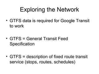 Exploring the Network
• GTFS data is required for Google Transit
to work
• GTFS = General Transit Feed
Specification
• GTFS = description of fixed route transit
service (stops, routes, schedules)
 