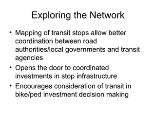 Exploring the Network
• Mapping of transit stops allow better
coordination between road
authorities/local governments and transit
agencies
• Opens the door to coordinated
investments in stop infrastructure
• Encourages consideration of transit in
bike/ped investment decision making
 