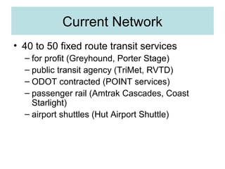 Current Network
• 40 to 50 fixed route transit services
– for profit (Greyhound, Porter Stage)
– public transit agency (TriMet, RVTD)
– ODOT contracted (POINT services)
– passenger rail (Amtrak Cascades, Coast
Starlight)
– airport shuttles (Hut Airport Shuttle)
 