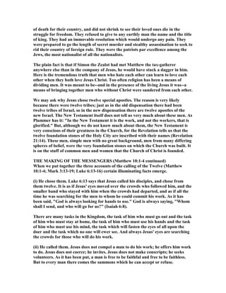 of death for their country, and did not shrink to see their loved ones die in the
struggle for freedom. They refused to give to any earthly man the name and the title
of king. They had an immovable resolution which would undergo any pain. They
were prepared to go the length of secret murder and stealthy assassination to seek to
rid their country of foreign rule. They were the patriots par excellence among the
Jews, the most nationalist of all the nationalists.
The plain fact is that if Simon the Zealot had met Matthew the tax-gatherer
anywhere else than in the company of Jesus, he would have stuck a dagger in him.
Here is the tremendous truth that men who hate each other can learn to love each
other when they both love Jesus Christ. Too often religion has been a means of
dividing men. It was meant to be--and in the presence of the living Jesus it was--a
means of bringing together men who without Christ were sundered from each other.
We may ask why Jesus chose twelve special apostles. The reason is very likely
because there were twelve tribes; just as in the old dispensation there had been
twelve tribes of Israel, so in the new dispensation there are twelve apostles of the
new Israel. The ew Testament itself does not tell us very much about these men. As
Plummer has it: "In the ew Testament it is the work, and not the workers, that is
glorified." But, although we do not know much about them, the ew Testament is
very conscious of their greatness in the Church, for the Revelation tells us that the
twelve foundation stones of the Holy City are inscribed with their names (Revelation
21:14). These men, simple men with no great background, men from many differing
spheres of belief, were the very foundation stones on which the Church was built. It
is on the stuff of common men and women that the Church of Christ is founded.
THE MAKI G OF THE MESSE GERS (Matthew 10:1-4 continued)
When we put together the three accounts of the calling of the Twelve (Matthew
10:1-4; Mark 3:13-19; Luke 6:13-16) certain illuminating facts emerge.
(i) He chose them. Luke 6:13 says that Jesus called his disciples, and chose from
them twelve. It is as if Jesus' eyes moved over the crowds who followed him, and the
smaller band who stayed with him when the crowds had departed, and as if all the
time he was searching for the men to whom he could commit his work. As it has
been said, "God is always looking for hands to use." God is always saying, "Whom
shall I send, and who will go for us?" (Isaiah 6:8).
There are many tasks in the Kingdom, the task of him who must go out and the task
of him who must stay at home, the task of him who must use his hands and the task
of him who must use his mind, the task which will fasten the eyes of all upon the
doer and the task which no one will ewer see. And always Jesus' eyes are searching
the crowds for those who will do his work.
(ii) He called them. Jesus does not compel a man to do his work; he offers him work
to do. Jesus does not coerce; he invites. Jesus does not make conscripts; he seeks
volunteers. As it has been put, a man is free to be faithful and free to be faithless.
But to every man there comes the summons which he can accept or refuse.
 