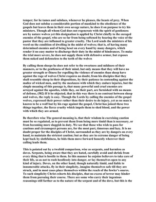 temper; for he tames and subdues, whenever he pleases, the beasts of prey. When
God does not subdue a considerable portion of mankind to the obedience of the
gospels but leaves them in their own savage nature, he does it on purpose to try his
ministers. Though all whom God does not regenerate with the spirit of gentleness
are by nature wolves yet this designation is applied by Christ chiefly to the enraged
enemies of the gospel, who are so far from being softened by hearing the voice of the
pastor that they are inflamed to greater cruelty. The Lord sends the ministers of his
word on the condition of dwelling in the midst of wolves; that is, of having many
determined enemies and of being beset on every hand by many dangers, which
render it no easy matter to discharge their duty in the midst of hindrances. To make
the trial more severe, he does not supply them with defensive armor, but exposes
them naked and defenseless to the teeth of the wolves
By calling them sheeps he does not refer to the sweetness and mildness of their
manners, or to the gentleness of their mind, but only means that they will have no
greater strength or fitness for repelling the violence of enemies than sheep have
against the rage of wolves Christ requires no doubt, from his disciples that they
shall resemble sheep in their dispositions, by their patience in contending against the
malice of wicked men, and by the meekness with which they endure injuries, but the
simple meaning of this passage is, that many powerful and cruel enemies are
arrayed against the apostles, while they, on their part, are furnished with no means
of defense, (582) If it be objected, that in this way there is no contrast between sheep
and wolves, the reply is easy. Though the Lords by calling the enemies of the gospel
wolves, expressed their power rather than their desire to do injury, yet as no man is
known to be a wolf but by his rage against the gospel, Christ has joined these two
things together, the fierce cruelty which impels them to shed blood, and the power
with which they are armed.
Be therefore wise The general meaning is, that their wisdom in exercising caution
must be so regulated, as to prevent them from being more timid than is necessary, or
from becoming more sluggish in duty. We see that those who wish to pass for
cautious and circumspect persons are, for the most part, timorous and lazy. It is no
doubt proper for the disciples of Christ, surrounded as they are by dangers on every
hand, to maintain the strictest caution; but as they are in extreme danger of being
kept back by slothfulness, he bids them move forward honestly wherever their
calling leads them.
This is pointed out by a twofold comparison, wise as serpents, and harmless as
doves. Serpents, being aware that they are hated, carefully avoid and shrink from
every thing that is hostile to them. In this manner he enjoins believers to take care of
their life, so as not to rush heedlessly into danger, or lay themselves open to any
kind of injury. Doves, on the other hand, though naturally timid, and liable to
innumerable attacks, fly in their simplicity, imagine themselves safe till they are
struck, and in most cases place themselves within the reach of the fowler’s snares.
To such simplicity Christ exhorts his disciples, that no excess of terror may hinder
them from pursuing their course. There are some who carry their ingenious
reasonings still farther as to the nature of the serpent and of the dove, but this is the
 