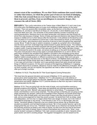 utmost extent of the resemblance. We see that Christ condemns that carnal wisdom,
or rather that trickery, in which the greater part of men are too fond of indulging,
while they look around them on every hand to discover how far it will be safe for
them to proceed; and thus, from an unwillingness to encounter danger, they
renounce the call of Christ. (583)
BROADUS, "Our Lord's instructions to the Twelve close in Mark (Mark 6:11) and Luke (Luke
9:5) at this point. But Matthew goes on to give much additional matter spoken on the same
occasion. There are several other remarkable cases, as the Sermon on the Mount, the discourse
in Matthew 18, and that on the Mount of Olives (ch. 24 and 25), in which Matthew gives much
more than Mark and Luke. The remainder of the present address consists of warnings as to
coming persecutions, directions how to act when persecuted, and reasons why they should not
shrink from duty because of danger. Some of these warnings and directions look beyond this brief
mission in Galilee and on to their labours after the Ascension. In the address to the Seventy (Luke
10:2-16) there is no such reference to future time. It was natural that he should, on first sending
them out to labour, give directions which would be of service to them throughout their appointed
course. Bruce: "It was his way on solemn occasions, to speak as a prophet, who in the present
saw the future, and from small beginnings looked forward to great ultimate issues. This Galilean
mission, though humble and limited compared with the great undertaking of after years, was really
a solemn event. It was the beginning of that vast work for which the Twelve had been chosen,
which embraced the world in its scope, and aimed at setting up on the earth the kingdom of God."
The parts most peculiar to that journey apply in principle (Edersheim) to us and to all time; the
parts which pointed to the remotest future applied in principle to the immediate journey about
Galilee. These considerations form a sufficient reply to those who insist that Matthew has here put
together matters actually spoken on different occasions at a later period. Mark and Luke give
some similar sayings in the discourse on the Mount of Olives, and Matthew there omits them. It
was natural that if similar things were said in different discourses an Evangelist should give them
in one case and omit them in another; and it was perfectly natural that Jesus should say similar
things on different occasions. On this point compare at the beginning of Matthew 5. In applying
the present discourse to ourselves, allowance must be made for the difference of situation. We do
not work miracles, and are not inspired; the opposition we meet is rather moral than physical; we
often go to foreign countries.
I. Matthew 10:16-23. They Must Be On Their Guard Against Coming Persecution
"We have here the general intimation and counsel of Matthew 10:16; warnings as to the
persecutions which awaited them," (Matthew 10:17 f.) with directions as to the defense of
themselves when brought before the tribunals; (Matthew 10:19 f.) further statements concerning
persecutions and hatred; (Matthew 10:21 f.) and the direction to flee from any town in which they
were persecuted into the next.
Matthew 10:16. They are going forth into the midst of perils, and must therefore exercise a
blended prudence and simplicity. These ideas are beautifully and strikingly expressed by figures.
Behold, I send you forth. 'Behold' calls special attention to what follows. 'I' is expressed in the
Greek, and therefore in some sense emphatic. The idea perhaps is that they are not going out like
sheep wandering into dangers, without the knowledge of their shepherd; he himself sends them
forth into the midst of these perils; and hence both a reason why they should strive to come off
safe, and an encouragement to hope they would succeed. He sends them forth as sheep, weak
and defenceless, and not only in a region where there was danger of wolves, but in the midst of
wolvesâ€”the language is very strong. To the Seventy (Luke 10:3) it is still stronger; they are
'lambs.' Herodotus speaks of leaving a man as a sheep among wolves. Be ye therefore wise
(prudent) as serpents, and harmless (simple) as doves. 'Be' is more exactly 'become,' get to be,
implying that they are not so now. 'Therefore' may be taken as an inference not merely from the
fact that they would be as sheep in the midst of wolves, but also from the fact that he sent them
as sheep in the midst of wolves; there is a duty to themselves and a duty to him. 'Wise,' more
exactly 'prudent' (compare on Matthew 7:24); Latin versions prudentes or astuti. Serpents show
great caution and skill in avoiding danger. The Egyptian hieroglyphics use the serpent as the
 
