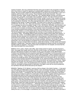 symbol of wisdom. We may understand that they were to be prudent in the recognition of danger,
and in the choice of means for opposing or escaping itâ€”in general as to their behaviour when in
danger. But such prudent regard for self-preservation is very apt to be accompanied, in men as in
serpents, with the tricks of low cunning. This is forbidden by the other injunction. The word
rendered 'harmless,' better 'simple' (margin Rev. Ver.) signifies literally unmixed, and hence pure
(as pure wine, pure gold), uncorrupted, and so guileless, sincere. The Latin versions all have
simplices: the Peshito, a word denoting whole-minded, upright, sincere; Chrys. explains by simple
and artless. The English use of 'simple' does not quite clearly express the idea, but it is exactly hit
by the substantive 'simplicity.' The other proposed derivation, without horns, and so 'harmless,'
adopted by King James, is highly improbable. The Greek word is used also in Philippians 2:15,
and Romans 16:19, Rev. Ver., "wise unto that which is good, and simple unto that which is evil.
"In our passage the word is translated 'simple' in Wyc. and Rheims, McClellan, and Davidson, and
'innocent' in Tynd., Great B., and Geneya. They were not to deserve injury, or afford any pretext
for it; and were to employ no trickery or other improper means of escaping from danger. They
must combine prudence and simplicity. If the dove alone were taken as model, they might
become silly; (Hosea 7:11) if the serpent alone, they would become tricky. (Genesis 3:1) Stier :
"So that thy wisdom shall never degenerate into cunning, nor thy simplicity into ignorance or
imprudence." Plato : "Knowledge without justice should be called cunning rather than wisdom." If
we are to fail in either, it is doubtless better to be lacking in Christian prudence than in Christian
simplicity. But the injunction is to combine both in due proportion; and the example of Jesus
shows this to be possible. How prudent he was, constantly taking pains to avoid danger till his
hour was come and at the same time how innocent, guileless, and pure. Not merely in respect to
persecution, but in all the dangers to ourselves and our work which throng about Christian
labourers, we have constant need of prudence, united with simplicity. In a late Jewish commentary
(Midrash), a Rabbi says: "God says, toward me the Israelites are simple as doves, but toward the
Gentiles subtle as serpents." This may have been borrowed from the Gospels; we know that the
later Jews borrowed from every direction.
Matthew 10:16. Luther: "That's a slim affair, when sheep preach to wolves, lay down the law to
them, and judge them! Better send lions. But this comes to pass, as Paul says (1 Corinthians 2:5),
that your faith should not stand in the wisdom of men, but in the power of God."â€”Christian
Prudence and Simplicity (Sermons by jeremy taylor)â€”Find examples of combined prudence and
simplicity in the life of Paul and in the life of Jesus. gerhard (Lange): "Have a serpent's eye and a
dove's heart." Chrys.: "These things have had an accomplishment, and men became prudent as
serpents and simple as doves; not being of another nature, but of the same with us. Let not then
any one account Christ's injunctions impracticable. For he, beyond all others, knows the nature of
things; he knows that fierceness is not quenched by fierceness, but by gentleness." Bruce: "Happy
they who can be both; but if we cannot, let us at least be doves. The dove must come before the
serpent in our esteem, and in the development of our character. If we invert this order, as too
many do, and begin by being prudent to admiration, the higher virtue will not only be postponed,
but sacrificed; the dove will be devoured by the serpent."
BENSON, "Matthew 10:16. Behold, I send you forth as sheep in the midst of wolves — I now send
you forth weak and defenceless among a wicked, cruel, and persecuting people. “Considering the
nature of the tidings which the apostles were now sent out to publish, namely, that the kingdom of
heaven was at hand — considering, also, the number and variety of the miraculous cures which
they were to be enabled to perform in confirmation of their doctrine, together with the greatness of
the benefits they were to confer upon the families who should entertain them kindly, it is
reasonable to think that they were flattering themselves with the hopes of great honour and
acceptance wherever they came. In the meantime, the event was by no means to answer their
expectation. They were everywhere to be despised, persecuted, delivered up into the hands of
public justice, and punished as evil doers. Our Lord, therefore, who thought fit to forewarn them of
these things, made them large promises of the divine aid, and gave them directions with respect
to their conduct in every circumstance.” — Macknight. Be ye therefore wise as serpents — On the
one hand, be so prudent as not to irritate the wicked, and those who shall oppose you, either by
your behaviour or your doctrine, unnecessarily, and avoid all unnecessary dangers: and harmless
as doves — On the other hand, let not your prudence degenerate into craft, lest it lead you to
betray the truth, or to encourage or countenance men in their evil practices; maintain at all times a
 