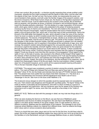 of their own conduct; Be ye wise,&c.—a direction equally respecting their private andtheir public
characters, whereby the first might correspond with the dignity of their office, and the other with
the objects of their care. So that, as men, the human virtues, as missionaries the social, are
recommended to their practice, and both under the familiar images of the serpent's wisdom, and
the dove's innocence. What these human virtues are, the illusion in the figurative expression will
discover; what the social, must be determined by the occasion of the precept, Be ye therefore
wise as serpents, and harmless as doves; a direction conveyed in two proverbial sayings, whose
import the disciples perfectly understood. The first alludes to a vulgar supposition of the ancient
world, which gave credit to certain artists, who pretended to the power of rendering serpents
innoxious by the force of charms and incantations. The men who traded in this imposture, in order
to hide their frequent miscarriages, made the people believe that some of these serpents had
gotten a trick as good as their own, which was, to shut their ears to their enchantments. Hence the
proverb of the deaf adder that stoppeth her ears, which refuseth to hear the voice of the charmer,
charm he never so wisely; by which moralists would infer the wisdom and safetyof abstaining from
unlawful pleasures. The second, of beingharmless as doves, alludes to as ancient and as fanciful
an error of the naturalists, that the dove is without a gall. The whole of this monition, therefore, to
the disciples in their private character implies, that they should learn to abstain from all unlawful
and intemperate pleasures, and to suppress in themselves all the sentiments of rage, envy, and
revenge; the serpent's wisdom being directed against the concupiscible passions, as the dove's
innocence is against the irascible; and both together make one good precept for the subjection
[through the power of Almighty Grace] of our brutal nature to the rational, in which consists the
exercise of the human virtues. Could any thing be more harmless than this method of propagating
religion? Could any thing be more holy than the manners of its propagators? What regard to the
rights of men, to the laws of society, was enjoined to the offerers of the Gospel! What neglect of
the interests of flesh and blood was required of the receivers of it! Truth was the lasting foundation
on which Jesus erected his church, and holiness and virtue the livingprinciples which were to
actuate its members. Indeed, the purity of his intentions, and the rectitude of his measures, are so
evident from theevangelic history of his life and death, that the most stubborn infidel is ready to
clear him of fraudulent imposture, and to centre all his suspicionsinawell-meaning enthusiasm.
This is the last miserable refuge of obstinate impiety.
COFFMAN, "The serpent was considered a symbol of wisdom among the ancients, especially the
python. The maid at Philippi who followed Paul and Silas was said to have had a "spirit of
divination" (Acts 16:16), but the Greek word denotes that she had a PYTHON! Genesis declares
that "The serpent was more subtle than any beast of the field" (Genesis 3:1). The dove as a
symbol of harmlessness and innocence derived significance from Noah's use of it as a
messenger in the ark. See more on the dove under Matthew 3:16.
The brutal and vicious dangers to which the apostles would be exposed were not concealed by
the Lord. Their mission was dangerous and fraught with countless perils. The figure "sheep in the
midst of wolves" is peculiarly apt and expressive. One wolf in a flock of sheep is a source of
incredible slaughter and destruction. Ask any herdsman upon the far slopes of the Rockies how
sickening is such a sight! Far worse, even than that, would be a few sheep in the "midst of
wolves"!
BARCLAY 16-22, "Before we deal with this passage in detail, we may note two things about it in
general.
When we were studying the Sermon on the Mount, we saw that one of Matthew's great
characteristics was his love of orderly arrangement. We saw that it was Matthew's custom to
collect in one place all the material on any given subject, even if it was spoken by Jesus on
different occasions. Matthew was the systematizer of his material. This passage is one of the
instances where Matthew collects his material from different times. Here he collects the things
which Jesus said on various occasions about persecution.
There is no doubt that even when Jesus sent out his men for the first time, he told them what to
expect. But at the very beginning Matthew relates how Jesus told his men not to go at that time to
the Gentiles or to the Samaritans; and yet in this passage Matthew shows us Jesus foretelling
 