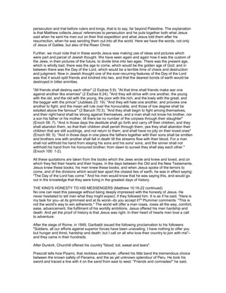 persecution and trial before rulers and kings, that is to say, far beyond Palestine. The explanation
is that Matthew collects Jesus' references to persecution and he puts together both what Jesus
said when he sent his men out on their first expedition and what Jesus told them after his
resurrection, when he was sending them out into all the world. Here we have the words, not only
of Jesus of Galilee, but also of the Risen Christ.
Further, we must note that in these words Jesus was making use of ideas and pictures which
were part and parcel of Jewish thought. We have seen again and again how it was the custom of
the Jews, in their pictures of the future, to divide time into two ages. There was the present age,
which is wholly bad; there was the age to come, which would be the golden age of God; and in
between there was the Day of the Lord, which would be a terrible time of chaos and destruction
and judgment. Now in Jewish thought one of the ever-recurring features of the Day of the Lord
was that it would split friends and kindred into two, and that the dearest bonds of earth would be
destroyed in bitter enmities.
"All friends shall destroy each other" (2 Esdras 5:9). "At that time shall friends make war one
against another like enemies" (2 Esdras 6:24). "And they will strive with one another, the young
with the old, and the old with the young, the poor with the rich, and the lowly with the great, and
the beggar with the prince" (Jubilees 23: 19). "And they will hate one another, and provoke one
another to fight; and the mean will rule over the honourable, and those of low degree shall be
extolled above the famous'" (2 Baruch 70:3). "And they shall begin to fight among themselves,
and their right hand shall be strong against themselves, and a man shall not know his brother, nor
a son his father or his mother, till there be no number of the corpses through their slaughter"
(Enoch 56: 7). "And in those days the destitute shall go forth and carry off their children, and they
shall abandon them, so that their children shall perish through them; yea they shall abandon their
children that are still sucklings, and not return to them; and shall have no pity on their loved ones"
(Enoch 99: 5). "And in those days in one place the fathers together with their sons shall be smitten
and brothers one with another shall fall in death till the streams flow with their blood. For a man
shall not withhold his hand from slaying his sons and his sons' sons, and the sinner shall not
withhold his hand from his honoured brother; from dawn to sunset they shall slay each other."
(Enoch 100: 1-2).
All these quotations are taken from the books which the Jews wrote and knew and loved, and on
which they fed their hearts and their hopes, in the days between the Old and the New Testaments.
Jesus knew these books; his men knew these books; and when Jesus spoke of the terrors to
come, and of the divisions which would tear apart the closest ties of earth, he was in effect saying:
"The Day of the Lord has come." And his men would know that he was saying this, and would go
out in the knowledge that they were living in the greatest days of history.
THE KING'S HONESTY TO HIS MESSENGERS (Matthew 10:16-22 continued)
No one can read this passage without being deeply impressed with the honesty of Jesus. He
never hesitated to tell men what they might expect, if they followed him. It is as if he said, "Here is
my task for you--at its grimmest and at its worst--do you accept it?" Plummer comments: "This is
not the world's way to win adherents." The world will offer a man roses, roses all the way, comfort,
ease, advancement, the fulfilment of his worldly ambitions. Jesus offered his men hardship and
death. And yet the proof of history is that Jesus was right. In their heart of hearts men love a call
to adventure.
After the siege of Rome, in 1849, Garibaldi issued the following proclamation to his followers:
"Soldiers, all our efforts against superior forces have been unavailing. I have nothing to offer you
but hunger and thirst, hardship and death; but I call on all who love their country to join with me"--
and they came in their hundreds.
After Dunkirk, Churchill offered his country "blood, toil, sweat and tears".
Prescott tells how Pizarro, that reckless adventurer, offered his little band the tremendous choice
between the known safety of Panama, and the as yet unknown splendour of Peru. He took his
sword and traced a line with it on the sand from east to west: "Friends and comrades!" he said,
 