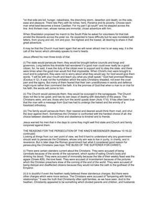 "on that side are toil, hunger, nakedness, the drenching storm, desertion and death; on this side,
ease and pleasure. There ties Peru with its riches; here, Panama and its poverty. Choose each
man what best becomes a brave Castilian. For my part I go south" and he stepped across the
line. And thirteen men, whose names are immortal, chose adventure with him.
When Shackleton proposed his march to the South Pole he asked for volunteers for that trek
amidst the blizzards across the polar ice. He expected to have difficulty but he was inundated with
letters, from young and old, rich and poor, the highest and the lowest, all desiring to share in that
great adventure.
It may be that the Church must learn again that we will never attract men to an easy way; it is the
call of the heroic which ultimately speaks to men's hearts.
Jesus offered his men three kinds of trial.
(i) The state would persecute them; they would be brought before councils and kings and
governors. Long before this Aristotle had wondered if a good man could ever really be a good
citizen, for, he said, it was the duty of the citizen ever to support and to obey the state, and there
were times when the good man would find that impossible. When Christ's men were brought to
court and to judgment, they were not to worry about what they would say; for God would give them
words. "I will be with your mouth and teach you what you shall speak," God had promised Moses
(Exodus 4:12). It was not the humiliation which the early Christians dreaded, not even the cruel
pain and the agony. But many of them feared that their own unskillfulness in words and defence
might injure rather than commend the faith. It is the promise of God that when a man is on trial for
his faith, the words will come to him.
(ii) The Church would persecute them; they would be scourged in the synagogues. The Church
does not like to be upset, and has its own ways of dealing with disturbers of the peace. The
Christians were, and are, those who turn the world upside down (Acts 17:6). It has often been true
that the man with a message from God has had to undergo the hatred and the enmity of a
fossilized orthodoxy.
(iii) The family would persecute them; their nearest and dearest would think them mad, and shut
the door against them. Sometimes the Christian is confronted with the hardest choice of all--the
choice between obedience to Christ and obedience to kindred and to friends.
Jesus warned his men that in the days to come they might well find state and Church and family
conjoined against them.
THE REASONS FOR THE PERSECUTION OF THE KING'S MESSENGER (Matthew 10:16-22
continued)
Looking at things from our own point of view, we find it hard to understand why any government
should wish to persecute the Christians, whose only aim was to live in purity, in charity, and in
reverence. But in later days the Roman government had what it considered good reason for
persecuting the Christians (see topic THE BLISS OF THE SUFFERER FOR CHRIST).
(i) There were certain slanders current about the Christians. They were accused of being
cannibals because of the words of the sacrament, which spoke of eating Christ's body and
drinking his blood. They were accused of immorality because the title of their weekly feast was the
agape (Greek #26), the love feast. They were accused of incendiarism because of the pictures
which the Christian preachers drew of the coming of the end of the world. They were accused of
being disloyal and disaffected citizens because they would not take the oath to the godhead of the
Emperor.
(ii) It is doubtful if even the heathen really believed these slanderous charges. But there were
other charges which were more serious. The Christians were accused of "tampering with family
relationships." It was the truth that Christianity often split families, as we have seen. And to the
heathen, Christianity appeared to be something which divided parents and children, and husbands
 