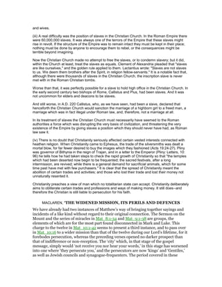 and wives.
(iii) A real difficulty was the position of slaves in the Christian Church. In the Roman Empire there
were 60,000,000 slaves. It was always one of the terrors of the Empire that these slaves might
rise in revolt. If the structure of the Empire was to remain intact they must be kept in their place;
nothing must be done by anyone to encourage them to rebel, or the consequences might be
terrible beyond imagining.
Now the Christian Church made no attempt to free the slaves, or to condemn slavery; but it did,
within the Church at least, treat the slaves as equals. Clement of Alexandria pleaded that "slaves
are like ourselves," and the golden rule applied to them. Lactantius wrote: "Slaves are not slaves
to us. We deem them brothers after the Spirit, in religion fellow-servants." It is a notable fact that,
although there were thousands of slaves in the Christian Church, the inscription slave is never
met with in the Roman Christian tombs.
Worse than that, it was perfectly possible for a slave to hold high office in the Christian Church. In
the early second century two bishops of Rome, Callistus and Pius, had been slaves. And it was
not uncommon for elders and deacons to be slaves.
And still worse, in A.D. 220 Callistus, who, as we have seen, had been a slave, declared that
henceforth the Christian Church would sanction the marriage of a highborn girl to a freed man, a
marriage which was in fact illegal under Roman law, and, therefore, not a marriage at all.
In its treatment of slaves the Christian Church must necessarily have seemed to the Roman
authorities a force which was disrupting the very basis of civilization, and threatening the very
existence of the Empire by giving slaves a position which they should never have had, as Roman
law saw it.
(iv) There is no doubt that Christianity seriously affected certain vested interests connected with
heathen religion. When Christianity came to Ephesus, the trade of the silversmiths was dealt a
mortal blow, for far fewer desired to buy the images which they fashioned (Acts 19:24-27). Pliny
was governor of Bithynia in the reign of Trajan, and in a letter to the Emperor (Pliny: Letters, 10:
96) he tells how he had taken steps to check the rapid growth of Christianity so that "the temples
which had been deserted now begin to be frequented; the sacred festivals, after a long
intermission, are revived; while there is a general demand for sacrificial animals, which for some
time past have met with few purchasers." It is clear that the spread of Christianity meant the
abolition of certain trades and activities; and those who lost their trade and lost their money not
unnaturally resented it.
Christianity preaches a view of man which no totalitarian state can accept. Christianity deliberately
aims to obliterate certain trades and professions and ways of making money. It still does--and
therefore the Christian is still liable to persecution for his faith.
MACLAREN, "THE WIDENED MISSION, ITS PERILS AND DEFENCES
We have already had two instances of Matthew’s way of bringing together sayings and
incidents of a like kind without regard to their original connection. The Sermon on the
Mount and the series of miracles in Mat_8:1-34 and Mat_9:1-38 are groups, the
elements of which are for the most part found disconnected in Mark and Luke. This
charge to the twelve in Mat_10:1-42 seems to present a third instance, and to pass over
in Mat_10:16 to a wider mission than that of the twelve during our Lord’s lifetime, for it
forebodes persecution, whereas the preceding verses opened no darker prospect than
that of indifference or non-reception. The ‘city’ which, in that stage of the gospel
message, simply would ‘not receive you nor hear your words,’ in this stage has worsened
into one where ‘they persecute you,’ and the persecutors are now ‘kings’ and ‘Gentiles,’
as well as Jewish councils and synagogue-frequenters. The period covered in these
 