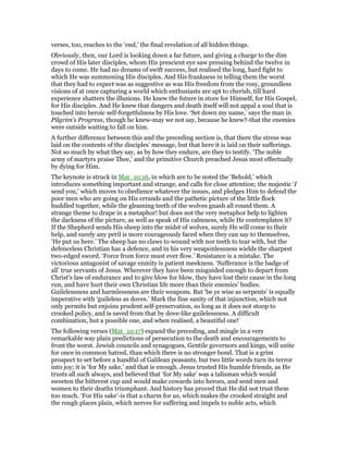 verses, too, reaches to the ‘end,’ the final revelation of all hidden things.
Obviously, then, our Lord is looking down a far future, and giving a charge to the dim
crowd of His later disciples, whom His prescient eye saw pressing behind the twelve in
days to come. He had no dreams of swift success, but realised the long, hard fight to
which He was summoning His disciples. And His frankness in telling them the worst
that they had to expect was as suggestive as was His freedom from the rosy, groundless
visions of at once capturing a world which enthusiasts are apt to cherish, till hard
experience shatters the illusions. He knew the future in store for Himself, for His Gospel,
for His disciples. And He knew that dangers and death itself will not appal a soul that is
touched into heroic self-forgetfulness by His love. ‘Set down my name,’ says the man in
Pilgrim’s Progress, though he knew-may we not say, because he knew?-that the enemies
were outside waiting to fall on him.
A further difference between this and the preceding section is, that there the stress was
laid on the contents of the disciples’ message, but that here it is laid on their sufferings.
Not so much by what they say, as by how they endure, are they to testify. ‘The noble
army of martyrs praise Thee,’ and the primitive Church preached Jesus most effectually
by dying for Him.
The keynote is struck in Mat_10:16, in which are to be noted the ‘Behold,’ which
introduces something important and strange, and calls for close attention; the majestic ‘I
send you,’ which moves to obedience whatever the issues, and pledges Him to defend the
poor men who are going on His errands and the pathetic picture of the little flock
huddled together, while the gleaming teeth of the wolves gnash all round them. A
strange theme to drape in a metaphor! but does not the very metaphor help to lighten
the darkness of the picture, as well as speak of His calmness, while He contemplates it?
If the Shepherd sends His sheep into the midst of wolves, surely He will come to their
help, and surely any peril is more courageously faced when they can say to themselves,
‘He put us here.’ The sheep has no claws to wound with nor teeth to tear with, but the
defenceless Christian has a defence, and in his very weaponlessness wields the sharpest
two-edged sword. ‘Force from force must ever flow.’ Resistance is a mistake. The
victorious antagonist of savage enmity is patient meekness. ‘Sufferance is the badge of
all’ true servants of Jesus. Wherever they have been misguided enough to depart from
Christ’s law of endurance and to give blow for blow, they have lost their cause in the long
run, and have hurt their own Christian life more than their enemies’ bodies.
Guilelessness and harmlessness are their weapons. But ‘be ye wise as serpents’ is equally
imperative with ‘guileless as doves.’ Mark the fine sanity of that injunction, which not
only permits but enjoins prudent self-preservation, so long as it does not stoop to
crooked policy, and is saved from that by dove-like guilelessness. A difficult
combination, but a possible one, and when realised, a beautiful one!
The following verses (Mat_10:17) expand the preceding, and mingle in a very
remarkable way plain predictions of persecution to the death and encouragements to
front the worst. Jewish councils and synagogues, Gentile governors and kings, will unite
for once in common hatred, than which there is no stronger bond. That is a grim
prospect to set before a handful of Galilean peasants, but two little words turn its terror
into joy; it is ‘for My sake,’ and that is enough. Jesus trusted His humble friends, as He
trusts all such always, and believed that ‘for My sake’ was a talisman which would
sweeten the bitterest cup and would make cowards into heroes, and send men and
women to their deaths triumphant. And history has proved that He did not trust them
too much. ‘For His sake’-is that a charm for us, which makes the crooked straight and
the rough places plain, which nerves for suffering and impels to noble acts, which
 