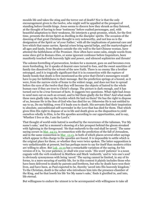 moulds life and takes the sting and the terror out of death? Nor is that the only
encouragement given to the twelve, who might well be appalled at the prospect of
standing before Gentile kings. Jesus seems to discern how they shrank as they listened,
at the thought of having to bear ‘testimony’ before exalted personages, and, with
beautiful adaptation to their weakness, He interjects a great promise, which, for the first
time, presents the divine Spirit as dwelling in the disciples’ spirits. The occasion of the
dawning of that great Christian thought is very noteworthy, and not less so is the
designation of the Spirit as ‘of your Father,’ with all the implications of paternal care and
love which that name carries. Special crises bring special helps, and the martyrologies of
all ages and lands, from Stephen outside the city wall to the last Chinese woman, have
attested the faithfulness of the Promiser. How often have some calm, simple words from
some slave girl in Roman cities, or some ignorant confessor before Inquisitors, been
manifestly touched with heavenly light and power, and silenced sophistries and threats!
The solemn foretelling of persecution, broken for a moment, goes on and becomes even
more foreboding, for it speaks of dearest ones turned to foes, and the sweet sanctities of
family ties dissolved by the solvent of the new Faith. There is no enemy like a brother
estranged, and it is tragically significant that it is in connection with the rupture of
family bonds that death is first mentioned as the price that Christ’s messengers would
have to pay for faithfulness to their message. But the prediction springs at a bound, as it
were, from the narrow circle of home to the widest range, and does not fear to spread
before the eyes of the twelve that they will become the objects of hatred to the whole
human race if they are true to Christ’s charge. The picture is dark enough, and it has
turned out to be a true forecast of facts. It suggests two questions. What right had Jesus
to send men out on such an errand, and to bid them gladly die for Him? And what made
these men gladly take up the burden which He laid on them? He has the right to dispose
of us, because He is the Son of God who has died for us. Otherwise He is not entitled to
say to us, Do my bidding, even if it leads you to death. His servants find their inspiration
to absolute, unconditional self-surrender in the Love that has died for them. That which
gives Him His right to dispose of us in life and death gives us the disposition to yield
ourselves wholly to Him, to be His apostles according to our opportunities, and to say,
‘Whether I live or die, I am the Lord’s.’
That thought of world-wide hatred is soothed by the recurrence of the talisman, ‘For My
name’s sake,’ and by a moment’s showing of a fair prospect behind the gloom streaked
with lightning in the foreground. ‘He that endureth to the end shall be saved.’ The same
saying occurs in Mat_24:13, in connection with the prediction of the fall of Jerusalem,
and in the same connection in Mar_13:13, in both of which places several other sayings
which appear in this charge to the apostles are found. It is impossible to settle which is
the original place for these, or whether they were twice spoken. The latter supposition is
very unfashionable at present, but has perhaps more to say for itself than modern critics
are willing to allow. But Luk_21:19 has a remarkable variation of the saying, for his
version of it is, ‘In your patience, ye shall win your souls.’ His word ‘patience’ is a noun
cognate with the verb rendered in Matthew and Mark ‘endureth,’ and to ‘win one’s soul’
is obviously synonymous with being ‘saved.’ The saying cannot be limited, in any of its
forms, to a mere securing of earthly life, for in this context it plainly includes those who
have been delivered to death by parents and brethren, but who by death have won their
lives, and have been, as Paul expected to be, thereby ‘saved into His heavenly kingdom.’
To the Christian, death is the usher who introduces him into the presence-chamber of
the King, and he that loseth his life ‘for My name’s sake,’ finds it glorified in, and into,
life eternal.
But willingness to endure the utmost is to be accompanied with willingness to take all
 