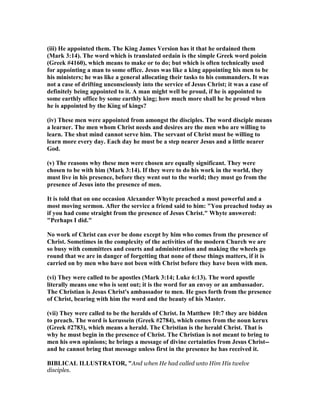 (iii) He appointed them. The King James Version has it that he ordained them
(Mark 3:14). The word which is translated ordain is the simple Greek word poiein
(Greek #4160), which means to make or to do; but which is often technically used
for appointing a man to some office. Jesus was like a king appointing his men to be
his ministers; he was like a general allocating their tasks to his commanders. It was
not a case of drifting unconsciously into the service of Jesus Christ; it was a case of
definitely being appointed to it. A man might well be proud, if he is appointed to
some earthly office by some earthly king; how much more shall he be proud when
he is appointed by the King of kings?
(iv) These men were appointed from amongst the disciples. The word disciple means
a learner. The men whom Christ needs and desires are the men who are willing to
learn. The shut mind cannot serve him. The servant of Christ must be willing to
learn more every day. Each day he must be a step nearer Jesus and a little nearer
God.
(v) The reasons why these men were chosen are equally significant. They were
chosen to be with him (Mark 3:14). If they were to do his work in the world, they
must live in his presence, before they went out to the world; they must go from the
presence of Jesus into the presence of men.
It is told that on one occasion Alexander Whyte preached a most powerful and a
most moving sermon. After the service a friend said to him: "You preached today as
if you had come straight from the presence of Jesus Christ." Whyte answered:
"Perhaps I did."
o work of Christ can ever be done except by him who comes from the presence of
Christ. Sometimes in the complexity of the activities of the modern Church we are
so busy with committees and courts and administration and making the wheels go
round that we are in danger of forgetting that none of these things matters, if it is
carried on by men who have not been with Christ before they have been with men.
(vi) They were called to be apostles (Mark 3:14; Luke 6:13). The word apostle
literally means one who is sent out; it is the word for an envoy or an ambassador.
The Christian is Jesus Christ's ambassador to men. He goes forth from the presence
of Christ, bearing with him the word and the beauty of his Master.
(vii) They were called to be the heralds of Christ. In Matthew 10:7 they are bidden
to preach. The word is kerussein (Greek #2784), which comes from the noun kerux
(Greek #2783), which means a herald. The Christian is the herald Christ. That is
why he must begin in the presence of Christ. The Christian is not meant to bring to
men his own opinions; he brings a message of divine certainties from Jesus Christ--
and he cannot bring that message unless first in the presence he has received it.
BIBLICAL ILLUSTRATOR, "And when He had called unto Him His twelve
disciples.
 