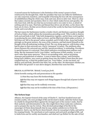 A second reason for fearlessness is the limitation of the enemy’s power to hurt,
reinforced by the thought that, while the penalties that man can inflict for faithfulness
are only corporeal, transitory, and incapable of harming the true self, the consequences
of unfaithfulness fling the whole man, body and soul, down to utter ruin. There is a fear
that makes cowards and apostates; there is a fear which makes heroes and apostles. He
who fears God, with the awe that has no torment and is own sister to love, is afraid of
nothing and of no man. That holy and blessed fear drives out all other, as fire draws the
heat out of a burn. He that serves Christ is lord of the world; he that fears God fronts the
world, and is not afraid.
The last reason for fearlessness touches a tender chord, and discloses a gracious thought
of God as Father, which softens the tremendous preceding word: ‘Who is able to destroy
both soul and body in hell.’ Take both designations together, and let them work together
in producing the awe which makes us brave, and the filial trust which makes us braver. A
bird does not ‘fall to the ground’ unless wounded, and if it falls it dies. Jesus had looked
pityingly on the great mystery, the woes of the creatures, and had stayed Himself on the
thought of the all-embracing working of God. The very dying sparrow, with broken wing,
had its place in that universal care. God is ‘immanent’ in nature. The antithesis often
drawn between His universal care and His ‘special providence’ is misleading. Providence
is special because it is universal. That which embraces everything must embrace each
thing. But the immanent God is ‘your Father,’ and because of that sonship, ‘ye are of
more value than many sparrows.’ There is an ascending order, and an increasing
closeness and tenderness of relation. ‘A man is better than a sheep,’ and Christians,
being God’s children, may count on getting closer into the Father’s heart than the poor
crippled bird can, or than the godless man can. ‘Your Father,’ on the one hand, can
destroy soul and body, therefore fear Him; but, on the other, He determines whether you
shall ‘fall to the ground’ or soar above dangers, therefore fear none but Him.
BIBLICAL ILLUSTRATOR, "Behold, I send you forth.
Christ foretells coming evils and persecutions to His apostles
(1) that they may learn His foreknowledge;
(2) that they may not suppose such things happen through lack of power in their
Master;
(3) that they may not be suddenly overcome;
(4) that they may not be troubled at the time of the Cross. (Chrysostom.)
The forlorn hope
Albanus, the Captain-General of the army of Charles V., had four hundred stout and
resolute youths, who were prodigal of life and devoted to death, called the forlorn hope.
In a battle he despatched these against the strongest part of the enemy’s ranks, that by
their audacity and determination to die, they might throw those ranks into confusion,
and so prepare the way for victory. Thus devoted and prodigal of his life let the
messenger of Christ deem himself, that he may subdue unbelievers to Christ the
Conqueror. Such a one did Xavier deem himself, when he was going to India, and said to
his weeping friends, “Do merchants at such expense and such peril, prodigal of life, sail
to India from zeal for earthly merchandize; and shall not I go thither for the sake of God
 