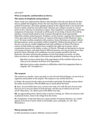 and souls?”
Wise as serpents, and harmless as doves.-
The union of simplicity and prudence
These words were addressed by Christ to His disciples when He sent them for the first
time to publish the kingdom of God. The dove has been regarded by all nations as the
symbol of innocence. Harmless signifies properly in the original what is not armed with
horns to attack, what has not teeth to bite, what has not a sting to wound; in a moral
point of view, what has no intention to injure. Thus simplicity is unsuspecting, and is the
companion of innocence. It extends to all the parts of our being. It knows the truth by
intuition. It trusts itself calmly to God. It passes through the most impenetrable
labyrinths without embarrassment. Prudence, on the contrary, supposes the existence of
evil in man and in the world. We have to” beware of the leaven of the Pharisees” (Mat_
16:6). We must combine simplicity with prudence. Some Christians are simple without
having prudence; some are prudent without simplicity. Without knowing how to unite
the two, you may by a badly enlightened and rash confidence in Divine Providence
reckon on help which you ought to have sought by the right use of means, and so
compromise success in the family, or plan, or Church. Through not having tact to choose
your means of action, and apply them to different persons, you may do more harm than
good for Christ. Through over-confidence you may commit yourself to the first
hypocrite. On other occasions the goodness of your heart leads you astray. At other
times you hurry on what ought to have been done gradually. Prudence may go too far
(1) when you have undue fear of the approbation of the world for all you do; or
when you are destitute of all fear of its opposition;
(2) when it gives undue attention to difficulties which the imagination likes to
magnify. (Dr. Grandpierre.)
The serpent
The serpent as a teacher. Jesus says that, in view of every kind of danger, we are to be as
sagacious and prudent as the serpent. The serpent is very careful about its-
I. Healer. Be anxious for the safety of your bodies and minds. Be doubly anxious about
the safety of your hearts. Why the Bible says so much about the heart.
II. Eyes. As your bodies have eyes, so have your souls. It is with the eyes of your souls
that you are to see your duties to God and man, and the way in which you are to be
saved-“Open thou,” etc. Bead a part of the Bible every day.
III. An approaching storm. Knows when a storm is coming, etc. There are moral as well
as physical storms. Jesus is the refuge from the storm.
IV. Temptation. In the East there are a great number of serpent charmers, etc. Guard
against every form of music which is not healthy, pure, and godly, etc. (Dr. Alex.
McAuslane.)
Sheep among wolves
I. Their prominent vocation-“Behold, I send you forth.”
 
