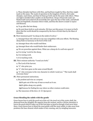 1. These disciples had been with Him, and had been taught by Him, that they might
teach in His name. The mode of operation in the kingdom of God is, first make
disciples, teach them, and then let them go forth and do the same with others. When
one light is kindled other candles are lit therefrom. Drops of heavenly water are
flashed aloft and scattered all around like dew upon the face of the earth, and behold
each one begetteth a fountain where it fails, and thus the desert is made to rejoice
and blossom.
2. To go after the lost sheep.
3. He sent them forth to work miracles. We have not this power; it is more to God’s
glory that the world should be conquered by the force of truth than by the blaze of
miracles.
II. Their imminent peril-“As sheep in the midst of wolves.”
1. Amongst those who will not in any way sympathize with your efforts. The bleating
sheep finds no harmony in the howl of the wolf.
2. Amongst those who would rend them.
3. Amongst those who would hinder their endeavours.
4. We are powerless against them. What can a sheep do if a wolf sets upon it?
5. It is trying “work for the sheep.
6. It is testing work.
7. It is teaching work.
III. Their eminent authority-“I send you forth.”
1. The Lord of the harvest.
2. “I,” who prize you.
3. “I,” who have gone on the same errand Myself.
4. “I,” who overcame in the very character in which I send you.” “The Lamb shall
overcome them.”
IV. Their permanent instructions.
1. Be prudent and wise as a serpent.
(1) It gets out of the way of man as much as it can.
(2) It glides along very quietly.
(3) Famous for finding his way where no other creature could enter.
2. The innocence of the dove. (C. H. Spurgeon)
Grace blending the subtle with the gentle
Grace knows how to pick the good out of the evil, the jewel out of the oyster shell, the
diamond from the dunghill, the sagacity from the serpent; and by a Divine chemistry it
leaves the good which it takes out of the foul place as good as though it had never been
there. Grace knows how to blend the most gentle with the most subtle; to take away from
prudence the base element which makes it into cunning, and, by mingling innocence
 