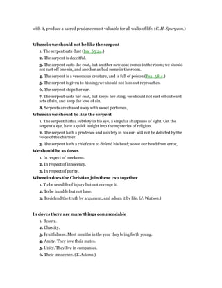 with it, produce a sacred prudence most valuable for all walks of life. (C. H. Spurgeon.)
Wherein we should not be like the serpent
1. The serpent eats dust (Isa_65:24.)
2. The serpent is deceitful.
3. The serpent casts the coat, but another new coat comes in the room; we should
not cast off one sin, and another as bad come in the room.
4. The serpent is a venomous creature, and is full of poison (Psa_58:4.)
5. The serpent is given to hissing; we should not hiss out reproaches.
6. The serpent stops her ear.
7. The serpent casts her coat, but keeps her sting; we should not east off outward
acts of sin, and keep the love of sin.
8. Serpents are chased away with sweet perfumes,
Wherein we should be like the serpent
1. The serpent hath a subtlety in his eye, a singular sharpness of sight. Get the
serpent’s eye, have a quick insight into the mysteries of religion.
2. The serpent hath a prudence and subtlety in his ear: will not be deluded by the
voice of the charmer.
3. The serpent hath a chief care to defend his head; so we our head from error,
We should be as doves
1. In respect of meekness.
2. In respect of innocency.
3. In respect of purity,
Wherein does the Christian join these two together
1. To be sensible of injury but not revenge it.
2. To be humble but not base.
3. To defend the truth by argument, and adorn it by life. (J. Watson.)
In doves there are many things commendable
1. Beauty.
2. Chastity.
3. Fruitfulness. Most months in the year they bring forth young.
4. Amity. They love their mates.
5. Unity. They live in companies.
6. Their innocence. (T. Adams.)
 