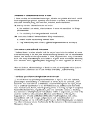 Prudence of serpent and wisdom of dove
I. What our lord recommends to our thoughts, esteem, and practice. Wisdom is a solid
knowledge of things spiritual, especially such as relate to practice. Harmlessness or
innocence intimates purity, and meekness, mildness, and wrathlessness.
II. The way our lord takes to insinuate his advice.
1. The standard that is fixed, or the creatures of whom we are to learn the things
recommended.
2. The conformity that is required to that standard.
III. The connection fixed between the two things recommended.
1. There is no real inconsistency between them.
2. They mutually help each other to appear with greater lustre. (E. Calamy.)
Prevalence combined with innocence
This beautifies a Christian, when he hath the serpent’s eye in the dove’s head. We must
have the innocency of the dove, that we may not betray the truth; and the wisdom of the
serpent, that we may not betray ourselves. In short, religion without policy, is too weak
to be safe; policy without religion is too subtle to be good. When wisdom and innocency,
like Castor and Pollux, appear together, they presage the soul’s happiness. (T. Watson.)
Wise-not as foxes, whose cunning is to deceive others; but as serpents, whose policy is
only to defend themselves, and to shift for their own safety. (Matthew Henry.)
The ‘dove’ qualification helpful in Christian work
As Francis Xavier was preaching in one of the cities of Japan, a man went up to him,
pretending he had something to communicate in private. Upon his approach Xavier
leaned his head, to hear what he had to say. The scorner thus gained his object, which
was to spit freely upon the face of the devoted missionary, and thus insult him in the
most public manner. Xavier, without speaking a word or showing any sign of annoyance,
took out his handkerchief, wiped his face, and went on with his sermon, as if nothing
had happened to interrupt him. By such a heroic control of his passions, the scorn of the
audience was turned into admiration. The most learned doctor of the city, who
happened to be present, said to himself that a law which taught men such virtue,
inspired them with such courage, and gave them such complete mastery over
themselves, could not but be from God. Afterwards he desired baptism, and his example
was followed by many others. So effectually did the meekness of the missionary promote
the success of his work.
 