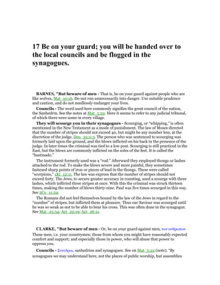 17 Be on your guard; you will be handed over to
the local councils and be flogged in the
synagogues.
BAR ES, "But beware of men - That is, be on your guard against people who are
like wolves, Mat_10:16. Do not run unnecessarily into danger. Use suitable prudence
and caution, and do not needlessly endanger your lives.
Councils - The word used here commonly signifies the great council of the nation,
the Sanhedrin. See the notes at Mat_5:22. Here it seems to refer to any judicial tribunal,
of which there were some in every village.
They will scourge you in their synagogues - Scourging, or “whipping,” is often
mentioned in the New Testament as a mode of punishment. The law of Moses directed
that the number of stripes should not exceed 40, but might be any number less, at the
discretion of the judge, Deu_25:2-3. The person who was sentenced to scourging was
formerly laid upon the ground, and the blows inflicted on his back in the presence of the
judge. In later times the criminal was tied to a low post. Scourging is still practiced in the
East, but the blows are commonly inflicted on the soles of the feet. It is called the
“bastinado.”
The instrument formerly used was a “rod.” Afterward they employed thongs or lashes
attached to the rod. To make the blows severe and more painful, they sometimes
fastened sharp points of iron or pieces of lead in the thongs. These were called
“scorpions,” 1Ki_12:11. The law was express that the number of stripes should not
exceed forty. The Jews, to secure greater accuracy in counting, used a scourge with three
lashes, which inflicted three stripes at once. With this the criminal was struck thirteen
times, making the number of blows thirty-nine. Paul was five times scourged in this way.
See 2Co_11:24.
The Romans did not feel themselves bound by the law of the Jews in regard to the
“number” of stripes, but inflicted them at pleasure. Thus our Saviour was scourged until
he was so weak as not to be able to bear his cross. This was often done in the synagogue.
See Mat_23:34; Act_22:19; Act_26:11.
CLARKE, "But beware of men - Or, be on your guard against men, των ανθρωπων
These men; i.e. your countrymen; those from whom you might have reasonably expected
comfort and support; and especially those in power, who will abuse that power to
oppress you.
Councils - Συνεδρια, sanhedrins and synagogues. See on Mat_5:22 (note). “By
synagogues we may understand here, not the places of public worship, but assemblies
 