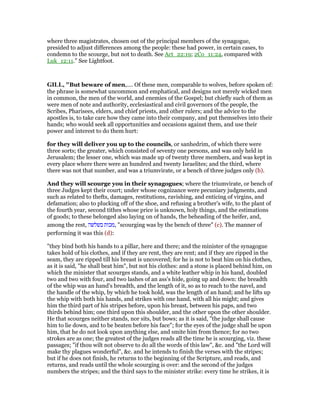 where three magistrates, chosen out of the principal members of the synagogue,
presided to adjust differences among the people: these had power, in certain cases, to
condemn to the scourge, but not to death. See Act_22:19; 2Co_11:24, compared with
Luk_12:11.” See Lightfoot.
GILL, "But beware of men,.... Of these men, comparable to wolves, before spoken of:
the phrase is somewhat uncommon and emphatical, and designs not merely wicked men
in common, the men of the world, and enemies of the Gospel; but chiefly such of them as
were men of note and authority, ecclesiastical and civil governors of the people, the
Scribes, Pharisees, elders, and chief priests, and other rulers; and the advice to the
apostles is, to take care how they came into their company, and put themselves into their
hands; who would seek all opportunities and occasions against them, and use their
power and interest to do them hurt:
for they will deliver you up to the councils, or sanhedrim, of which there were
three sorts; the greater, which consisted of seventy one persons, and was only held in
Jerusalem; the lesser one, which was made up of twenty three members, and was kept in
every place where there were an hundred and twenty Israelites; and the third, where
there was not that number, and was a triumvirate, or a bench of three judges only (b).
And they will scourge you in their synagogues; where the triumvirate, or bench of
three Judges kept their court; under whose cognizance were pecuniary judgments, and
such as related to thefts, damages, restitutions, ravishing, and enticing of virgins, and
defamation; also to plucking off of the shoe, and refusing a brother's wife, to the plant of
the fourth year, second tithes whose price is unknown, holy things, and the estimations
of goods; to these belonged also laying on of hands, the beheading of the heifer, and,
among the rest, ‫בשלשה‬ ‫,מכות‬ "scourging was by the bench of three" (c). The manner of
performing it was this (d):
"they bind both his hands to a pillar, here and there; and the minister of the synagogue
takes hold of his clothes, and if they are rent, they are rent; and if they are ripped in the
seam, they are ripped till his breast is uncovered; for he is not to beat him on his clothes,
as it is said, "he shall beat him", but not his clothes: and a stone is placed behind him, on
which the minister that scourges stands, and a white leather whip in his hand, doubled
two and two with four, and two lashes of an ass's hide, going up and down: the breadth
of the whip was an hand's breadth, and the length of it, so as to reach to the navel, and
the handle of the whip, by which he took hold, was the length of an hand; and he lifts up
the whip with both his hands, and strikes with one hand, with all his might; and gives
him the third part of his stripes before, upon his breast, between his paps, and two
thirds behind him; one third upon this shoulder, and the other upon the other shoulder.
He that scourges neither stands, nor sits, but bows; as it is said, "the judge shall cause
him to lie down, and to be beaten before his face"; for the eyes of the judge shall be upon
him, that he do not look upon anything else, and smite him from thence; for no two
strokes are as one; the greatest of the judges reads all the time he is scourging, viz. these
passages; "if thou wilt not observe to do all the words of this law", &c. and "the Lord will
make thy plagues wonderful", &c. and he intends to finish the verses with the stripes;
but if he does not finish, he returns to the beginning of the Scripture, and reads, and
returns, and reads until the whole scourging is over: and the second of the judges
numbers the stripes; and the third says to the minister strike: every time he strikes, it is
 