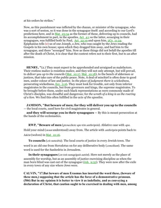 at his orders he strikes.''
Now, as this punishment was inflicted by the chazan, or minister of the synagogue, who
was a sort of sexton, so it was done in the synagogue itself: and according to our Lord's
predictions here, and in Mat_23:34 as the former of these, delivering up to councils, had
its accomplishment in part, in the apostles, Act_4:1 so the latter, scourging in their
synagogues, was fulfilled both by Paul, Act_22:19 and upon him, 2Co_11:24.
Epiphanius tells (e) us of one Joseph, a Jew, who was caught by the Jews reading the
Gospels in his own house; upon which they dragged him away, and had him to the
synagogue, and there "scourged" him. Now as these things did not befall the apostles till
after the death of Christ, it is clear that the context refers not to their first, but to an after
mission.
HE RY, "(2.) They must expect to be apprehended and arraigned as malefactors.
Their restless malice is resistless malice, and they will not only attempt, but will prevail,
to deliver you up to the councils (Mat_10:17, Mat_10:18), to the bench of aldermen or
justices, that take care of the public peace. Note, A deal of mischief is often done to good
men, under colour of law and justice. In the place of judgment there is wickedness,
persecuting wickedness, Ecc_3:16. They must look for trouble, not only from inferior
magistrates in the councils, but from governors and kings, the supreme magistrates. To
be brought before them, under such black representations as were commonly made of
Christ's disciples, was dreadful and dangerous; for the wrath of a king is as the roaring
of a lion. We find this often fulfilled in the acts of the apostles.
JAMISO , "But beware of men; for they will deliver you up to the councils
— the local courts, used here for civil magistrates in general.
and they will scourge you in their synagogues — By this is meant persecution at
the hands of the ecclesiastics.
RWP, "Beware of men (prosechete apo tōn anthrōpōn). Ablative case with apo.
Hold your mind (noun understood) away from. The article with anthrōpōn points back to
lukōn (wolves) in Mat_10:16.
To councils (eis sunedria). The local courts of justice in every Jewish town. The
word is an old one from Herodotus on for any deliberative body (concilium). The same
word is used for the Sanhedrin in Jerusalem.
In their synagogues (en tois sunagōgais autōn). Here not merely as the place of
assembly for worship, but as an assembly of justice exercising discipline as when the
man born blind was cast out of the synagogue (Joh_9:35). They were now after the exile
in every town of any size where Jews were.
CALVI , "17.But beware of men Erasmus has inserted the word these, (beware of
these men,) supposing that the article has the force of a demonstrative pronoun.
(584) But in my opinion it is better to view it as indefinite, and as conveying a
declaration of Christ, that caution ought to be exercised in dealing with men, among
 