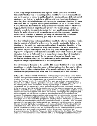 whom every thing is full of snares and injuries. But he appears to contradict
himself: for the best way of exercising caution would have been to remain at home,
and not to venture to appear in public. I reply, he points out here a different sort of
caution, — not that terror and alarm which would keep them from discharging
their duty, but a dread of being excessively annoyed by sudden calamities. We know
that those who are surprised by unexpected afflictions are apt to fall down lifeless.
Christ, therefore, desired that his disciples should foresee at a distance what would
happen, that their minds might be early prepared for maintaining a conflict. In
short, he sounds the trumpet to them, that they may quickly make ready for the
battle: for as foresight, when it is excessive or attended by unnecessary anxiety,
reduces many to a state of weakness, so many are intoxicated by an indolent
security, and, rushing on heedlessly, give way at the critical moment.
For they will deliver you up to councils It may readily be inferred from these words,
that the contests of which Christ forewarns the apostles must not be limited to the
first journey, in which they met with nothing of this description. The object of this
prediction is to prevent them from being ever cast down: for it was no ordinary
attainment for poor and despised men, when they came into the presence of princes,
to preserve composure, and to remain unmoved by any worldly splendor. He warns
them, too, that not in Judea only, but in more distant places, they will be called to
fight; and he does so, not merely for the purpose of preparing them by long
meditation for that warfare, but that, as instructed and experienced masters, they
might not scruple to yield themselves to heavenly guidance.
For a testimony to them and to the Gentiles This means that the will of God must be
proclaimed even to foreign princes, and to distant nations, that they may be without
excuse. Hence it follows, that the labor of the apostles will not be lost, for it will
vindicate the judgment of God, when men shall be convicted of their obstinacy.
BROADUS, "Matthew 10:17 f. With Matthew 10:17-22 compare similar things said to the four
disciples in the great discourse On the Mount of Olives; (Mark 13:9-13, Luke 21:12-19) there Matt.
does not record them. But beware of men, i.e., of mankind in general, spoken Of as hostile to
them, like 'the world' in John 15:18, John 17:14. They were few, and men were against them.
Councils does not here mean the great Sanhedrin, as in Matthew 26:59, but apparently refers to
the smaller judicial bodies which existed in every city and village, as in Matthew 5:22.
Synagogues, see on "Matthew 4:23". Other allusions to scourging in the synagogues, apparently
in the very place of worship, and in the actual presence of the worshipping assembly, are found in
Matthew 23:34, Mark 13:9, Acts 22:19; compare Acts 26:11. At a later period it is said that, on one
occasion, the Jews sung a psalm while a man was receiving a scourging in the synagogue; and
Maimonides says that the principal judge would read passages of Scripture throughout the
scourging. The Jews were very scrupulous not to exceed forty stripes, according to the law which
Moses made (Deuteronomy 25:3) to mitigate the dreadful severity of the common Oriental
scourgings; and to make sure of not going beyond forty they stopped at thirty-nine. (2 Corinthians
11:24) And ye shall be brought (even) before governors and kings for my sake. This is introduced
as more important ('even') than what precedes; and it was so not merely because they would be
tribunals of greater dignity, but because they could punish with death, which the Jewish tribunals
at that time could not do. It was also a remarkable thing that they were authorities of their own
people, but before the civil authorities, the highest Roman officials. The word rendered 'governors'
is a general term, which would include several kinds of Roman rulers of provinces, viz.:
propraetor, proconsul (like Sergius Paulus, and Gallio), and procurator (like Pilate, Felix, Festus),
and is used in the same broad sense in 1 Peter 2:14. As to their being brought before 'kings,' we
 