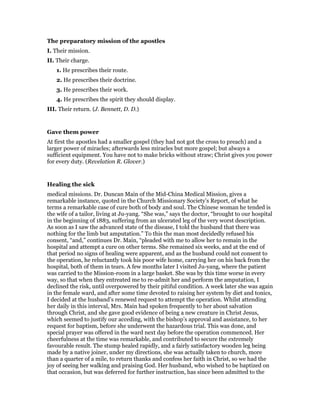 The preparatory mission of the apostles
I. Their mission.
II. Their charge.
1. He prescribes their route.
2. He prescribes their doctrine.
3. He prescribes their work.
4. He prescribes the spirit they should display.
III. Their return. (J. Bennett, D. D.)
Gave them power
At first the apostles had a smaller gospel (they had not got the cross to preach) and a
larger power of miracles; afterwards less miracles but more gospel; but always a
sufficient equipment. You have not to make bricks without straw; Christ gives you power
for every duty. (Revelation R. Glover.)
Healing the sick
medical missions. Dr. Duncan Main of the Mid-China Medical Mission, gives a
remarkable instance, quoted in the Church Missionary Society’s Report, of what he
terms a remarkable case of cure both of body and soul. The Chinese woman he tended is
the wife of a tailor, living at Ju-yang. “She was,” says the doctor, “brought to our hospital
in the beginning of 1883, suffering from an ulcerated leg of the very worst description.
As soon as I saw the advanced state of the disease, I told the husband that there was
nothing for the limb but amputation.” To this the man most decidedly refused his
consent, “and,” continues Dr. Main, “pleaded with me to allow her to remain in the
hospital and attempt a cure on other terms. She remained six weeks, and at the end of
that period no signs of healing were apparent, and as the husband could not consent to
the operation, he reluctantly took his poor wife home, carrying her on his back from the
hospital, both of them in tears. A few months later I visited Ju-yang, where the patient
was carried to the Mission-room in a large basket. She was by this time worse in every
way, so that when they entreated me to re-admit her and perform the amputation, I
declined the risk, until overpowered by their pitiful condition. A week later she was again
in the female ward, and after some time devoted to raising her system by diet and tonics,
I decided at the husband’s renewed request to attempt the operation. Whilst attending
her daily in this interval, Mrs. Main had spoken frequently to her about salvation
through Christ, and she gave good evidence of being a new creature in Christ Jesus,
which seemed to justify our acceding, with the bishop’s approval and assistance, to her
request for baptism, before she underwent the hazardous trial. This was done, and
special prayer was offered in the ward next day before the operation commenced. Her
cheerfulness at the time was remarkable, and contributed to secure the extremely
favourable result. The stump healed rapidly, and a fairly satisfactory wooden leg being
made by a native joiner, under my directions, she was actually taken to church, more
than a quarter of a mile, to return thanks and confess her faith in Christ, so we had the
joy of seeing her walking and praising God. Her husband, who wished to be baptized on
that occasion, but was deferred for further instruction, has since been admitted to the
 