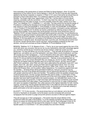 have examples in the persecutions of James and Peter by Herod Agrippa I, (Acts 12) and the
appearance of Paul before his son Herod Agrippa II. (Acts 26) The term king was also frequently
applied to the Roman imperator or emperor, (1 Peter 2:13 f.) and in that sense we should have an
example in Paul's trials before Nero. For a testimony against (to) them and against (to) the
Gentiles. The Greek might mean 'against them' (Com Ver.), but the other is a more natural
meaning, and better suits the connection. 'To them' may mean the rulers just mentioned, as
distinguished from the nation at large; or it more probably means the Jews, spoken of as 'they,'
'them;' as in Matthew 10:17, in Matthew 11:1, and often. The idea would thus be that the design of
Providence in suffering the disciples to be brought before these tribunals was, that they might
bear witness to rulers and peopleâ€”or, more probably, to Jews and Gentilesâ€”-of (Philippians
1:13, 2 Timothy 4:17) the truths they were going forth to proclaim. (Compare a similar expression
in Matthew 8:4, Matthew 24:14) All this we cannot understand as referring simply to their brief
journey about Galilee, during which they would perhaps encounter some persecution (see on
"Matthew 10:23"), but were certainly not brought before governors and kings. It must therefore be
understood as glancing forward to persecutions they would suffer in future days, while prosecuting
that mission as Christ's apostles, of which this journey would be the first stage. (Compare on
Matthew 10:16) How plainly our Lord spoke to his followers of the perils and persecutions which
awaited them in doing his work. He would have them count the cost. And they did not shrink from
his service, though warned what it would cost them, being doubtless sustained by their own
devotion, and by such promises as those of Matthew 10:19 and Matthew 10:22.
BENSON, "Matthew 10:17-18. Beware of men — That is, be on your guard against the men of the
world with whom you converse, that you do not, by any inadvertency, give them advantage against
you: and think not that all your innocence and all your wisdom united can screen you from
persecution. For they will deliver you up to the councils — They will seek all occasions of mischief
against you, and deliver you up to the sanhedrim, and other inferior courts of judicature: and they
will scourge you in their synagogues — A sort of discipline which was used in their synagogues,
where they held their courts about both civil and ecclesiastical affairs. Comp. Matthew 23:34, and
Acts 22:19. And ye shall be brought before governors — Namely, to be punished by them as
malefactors, not for any crimes wherewith they can charge you, but for my sake. Although these
things did not happen while the apostles were out on their first mission, yet they came to pass
after Christ’s ascension, when Peter and John were called before the sanhedrim, Acts 4:6-7, and
beaten, Acts 5:40 : also when James and Peter were brought before Herod, Acts 12:3; Paul
before Agrippa and his wife, and the Roman governors, Gallio, Felix, Festus; and, last of all,
before the Emperor Nero, and his prefect, Helius Cæsarianus. For a testimony against them and
the Gentiles — All these things will be permitted to befall you, that your innocence may be
manifested, the truth of the gospel demonstrated, and an opportunity afforded you of testifying it
with greater solemnity both to Jews and Gentiles. “The patience which the apostles showed under
continual persecutions, and the courage wherewith they went to death, in confirmation of their
doctrine, became strong proofs of their innocence and of the truth of the gospel. Moreover, if the
apostles had never been brought before the supreme powers, nor defended their cause in the
presence of kings and governors, it might have been said that because Christianity could not bear
a strict examination from able judges, it was preached to none but men of vulgar understanding,
who were not capable of detecting it. But, when persons of the highest distinction for birth, fortune,
capacity, and learning, had the gospel laid before them in the defences which the apostles were
obliged to make, at the public tribunals of every country, its standing such a trial was certainly a
great confirmation of its truth to persons of inferior note.” — Macknight
ELLICOTT, "17) To the councils.—The plural shows that our Lord referred, not to the Great
Council or Sanhedrin at Jerusalem, but to the lesser councils connected with provincial
synagogues that had power to judge and punish persons accused of offences against religion.
They will scourge you in their synagogues.—The words imply the actual infliction of the
punishment within the walls of the building. To us this appears something like desecration, but
there is no reason for thinking that it did so to the Jews, and St. Paul’s language in Acts 22:19;
Acts 26:11, seems to place the fact beyond the shadow of a doubt. The stripes of which the
Apostle speaks in 2 Corinthians 11:24, were probably thus and there inflicted.
 