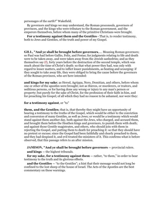 personages of the earth?” Wakefield.
By governors and kings we may understand, the Roman proconsuls, governors of
provinces, and the kings who were tributary to the Roman government, and the
emperors themselves, before whom many of the primitive Christians were brought.
For a testimony against them and the Gentiles - That is, to render testimony,
both to Jews and Gentiles, of the truth and power of my Gospel.
GILL, "And ye shall be brought before governors,.... Meaning Roman governors;
so Paul was had before Gallio, Felix, and Festas; for judgments relating to life and death
were to be taken away, and were taken away from the Jewish sanhedrim; and as they
themselves say (f), forty years before the destruction of the second temple, which was
much about the time of Christ's death: so that what power they had, was only with
regard to lesser matters, and to inflict lesser punishments, as beating and scourging: if
they sought to take away life, they were obliged to bring the cause before the governors
of the Roman provinces, who are here intended:
and kings for my sake; as Herod, Agrippa, Nero, Domitian, and others, before whom
one or other of the apostles were brought; not as thieves, or murderers, or traitors, and
seditious persons, or for having done any wrong or injury to any man's person or
property; but purely for the sake of Christ, for the profession of their faith in him, and
for preaching his Gospel; of all which they had no reason to be ashamed, nor were they:
for a testimony against, or "to"
them, and the Gentiles; that is, that thereby they might have an opportunity of
bearing a testimony to the truths of the Gospel, which would be either to the conviction
and conversion of many Gentiles, as well as Jews; or would be a testimony which would
stand against them another day, both against the Jews, who charged, and accused them,
and brought them before the Heathen kings and governors, to punish them with death;
and against those Gentile magistrates, and others, who should join with them in
rejecting the Gospel, and putting them to death for preaching it: so that they should have
no pretext or excuse; since the Gospel had been faithfully and clearly preached to them,
and they had despised it, and evil treated the ministers of it. This confirms what is before
observed, that this passage refers to an after mission.
JAMISO , "And ye shall be brought before governors — provincial rulers.
and kings — the highest tribunals.
for my sake, for a testimony against them — rather, “to them,” in order to bear
testimony to the truth and its glorious effects.
and the Gentiles — “to the Gentiles”; a hint that their message would not long be
confined to the lost sheep of the house of Israel. The Acts of the Apostles are the best
commentary on these warnings.
 