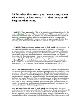 19 But when they arrest you, do not worry about
what to say or how to say it. At that time you will
be given what to say,
BAR ES, "Take no thought - That is, be not anxious or unduly solicitous. See the
notes at Mat_6:25. This was a full promise that they should be inspired, and was a most
seasonable consolation. Poor, and ignorant, and obscure fishermen would naturally be
solicitous what they should say before the great men of the earth. Eastern people
regarded kings as raised far above common mortals - as approaching to divinity. How
consoling, then, the assurance that God would aid them and speak within them!
CLARKE, "Take no thought how or what ye shall speak - Μη µεριµνησετε - Be
not anxiously careful, because such anxiety argues distrust in God, and infallibly
produces a confused mind. In such a state, no person is fit to proclaim or vindicate the
truth. This promise, It shall be given you, etc., banishes all distrust and inquietude on
dangerous occasions; but without encouraging sloth and negligence, and without
dispensing with the obligation we are under to prepare ourselves by the meditation of
sacred truths, by the study of the Holy Scriptures, and by prayer.
It shall be given you in that same hour what - This clause is wanting in the
MSS. D and L, and several others, some versions, and several of the fathers: but it is
found in Mar_13:11, without any various reading; and in substance in Luk_11:13.
GILL, "But when they deliver you up,.... The apostles hearing that they should be
delivered up to councils, and brought before governors and kings, might be under some
concern how they should behave, and what they should be able to say in vindication of
themselves and truth, before such great persons; they not being used to converse with
men in such high stations: they were illiterate men, and of no elocution; men of mean
birth, low life, most of them poor fishermen; and might fear, on these accounts, that the
Gospel would suffer for want of able persons to defend it before the great ones of the
earth. Now, in order to remove these their fears and objections, and to strengthen and
comfort their minds, our Lord bids them, when this would be their ease, that the Jews
would deliver them to the Roman magistrates, to
take no thought how, or what ye shall speak; not to be anxiously concerned,
neither as to the matter, or manner of what they should say in their defence: they should
have no occasion, as orators do, to take pains, and rack their thoughts, to prepare a
studied, elaborate oration, dressed with all the flowers of rhetoric, filled with the most
moving and powerful arguments, and clothed with diction of the strictest propriety and
 