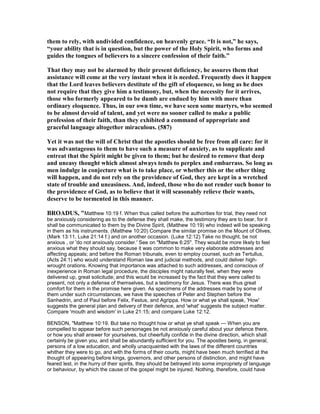 them to rely, with undivided confidence, on heavenly grace. “It is not,” he says,
“your ability that is in question, but the power of the Holy Spirit, who forms and
guides the tongues of believers to a sincere confession of their faith.”
That they may not be alarmed by their present deficiency, he assures them that
assistance will come at the very instant when it is needed. Frequently does it happen
that the Lord leaves believers destitute of the gift of eloquence, so long as he does
not require that they give him a testimony, but, when the necessity for it arrives,
those who formerly appeared to be dumb are endued by him with more than
ordinary eloquence. Thus, in our own time, we have seen some martyrs, who seemed
to be almost devoid of talent, and yet were no sooner called to make a public
profession of their faith, than they exhibited a command of appropriate and
graceful language altogether miraculous. (587)
Yet it was not the will of Christ that the apostles should be free from all care: for it
was advantageous to them to have such a measure of anxiety, as to supplicate and
entreat that the Spirit might be given to them; but he desired to remove that deep
and uneasy thought which almost always tends to perplex and embarrass. So long as
men indulge in conjecture what is to take place, or whether this or the other thing
will happen, and do not rely on the providence of God, they are kept in a wretched
state of trouble and uneasiness. And, indeed, those who do not render such honor to
the providence of God, as to believe that it will seasonably relieve their wants,
deserve to be tormented in this manner.
BROADUS, "Matthew 10:19 f. When thus called before the authorities for trial, they need not
be anxiously considering as to the defense they shall make, the testimony they are to bear, for it
shall be communicated to them by the Divine Spirit, (Matthew 10:19) who indeed will be speaking
in them as his instruments. (Matthew 10:20) Compare the similar promise on the Mount of Olives,
(Mark 13:11, Luke 21:14 f.) and on another occasion. (Luke 12:12) Take no thought, be not
anxious , or 'do not anxiously consider.' See on "Matthew 6:25". They would be more likely to feel
anxious what they should say, because it was common to make very elaborate addresses and
affecting appeals; and before the Roman tribunals, even to employ counsel, such as Tertullus,
(Acts 24:1) who would understand Roman law and judicial methods, and could deliver high-
wrought orations. Knowing that importance was attached to such addresses, and conscious of
inexperience in Roman legal procedure, the disciples might naturally feel, when they were
delivered up, great solicitude; and this would be increased by the fact that they were called to
present, not only a defense of themselves, but a testimony for Jesus. There was thus great
comfort for them in the promise here given. As specimens of the addresses made by some of
them under such circumstances, we have the speeches of Peter and Stephen before the
Sanhedrin, and of Paul before Felix, Festus, and Agrippa. How or what ye shall speak, 'How'
suggests the general plan and delivery of their defence, and 'what' suggests the subject matter.
Compare 'mouth and wisdom' in Luke 21:15; and compare Luke 12:12.
BENSON, "Matthew 10:19. But take no thought how or what ye shall speak — When you are
compelled to appear before such personages be not anxiously careful about your defence there,
or how you shall answer for yourselves, but cheerfully confide in the divine direction, which shall
certainly be given you, and shall be abundantly sufficient for you. The apostles being, in general,
persons of a low education, and wholly unacquainted with the laws of the different countries
whither they were to go, and with the forms of their courts, might have been much terrified at the
thought of appearing before kings, governors, and other persons of distinction, and might have
feared lest, in the hurry of their spirits, they should be betrayed into some impropriety of language
or behaviour, by which the cause of the gospel might be injured. Nothing, therefore, could have
 