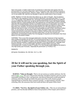 been more proper, or better suited to the circumstances in which they were placed, than the
promise which our Lord here makes them, which, if received in faith, was sufficient to prevent a
thousand anxious apprehensions. Observe, reader, neither at such a time as is here referred to,
nor on any sudden call, need the true disciples of Jesus be careful what or how to answer.
COKE, "Matthew 10:19-20. But when they deliver you up, take no thought— Be not solicitous.
This direction was repeated on several occasions afterwards; see particularly Mark 13:11. Luke
12:11. The apostles, being illiterate men, and wholly unacquainted with the laws of the different
countries whither they were to go, as well as with the forms of their courts, their Master foresaw
that they might be in great perplexity when they appeared as criminals before persons of the first
distinction.He foresaw likewise, that this circumstance would occur to themselves, and render
them anxious to meditate beforehand by what apology they might best defend so noble a cause.
More than once, therefore, he expressly forbad them to be in the least solicitous about the
defences they were to make, or so much as to premeditate any part of them; promising to afford
them, on all occasions, the aid of their Father's Spirit, who would inspire them to speak in a
manner becoming the cause which they were to defend. Nothing surely could have been more
suitable than the promise which our Lord here makes them; nor can one conceive any
admonitions and declarations farther from the language of imposture and enthusiasm, than those
before us in the present chapter.
COFFMAN, "This is one of the strongest statements in the New Testament of that inspiration
which guided the apostles into all truth. It is surprising that this text is not more often cited in that
connection. From the epistles of Cyprian comes this statement "And ought not the same texts to
be more faithfully accepted in explaining the inspiration of the Holy Scriptures? Language could
hardly be stronger. `It is not ye that speak'."[2] God's ministers NOW must study. Paul
commanded even Timothy to study (2 Timothy 2:15). Paul himself studied diligently and placed a
very high priority upon his books, "especially the parchments" (2 Timothy 4:13).
ENDNOTE:
[2] Cyprian, Elucidations, No. 22in Ibid., Vol. V, p. 420.
20 for it will not be you speaking, but the Spirit of
your Father speaking through you.
BAR ES, "Take no thought - That is, be not anxious or unduly solicitous. See the
notes at Mat_6:25. This was a full promise that they should be inspired, and was a most
seasonable consolation. Poor, and ignorant, and obscure fishermen would naturally be
solicitous what they should say before the great men of the earth. Eastern people
regarded kings as raised far above common mortals - as approaching to divinity. How
consoling, then, the assurance that God would aid them and speak within them!
CLARKE, "For it is - the Spirit of your Father, etc. - This was an extraordinary
promise, and was literally fulfilled to those first preachers of the Gospel; and to them it
 