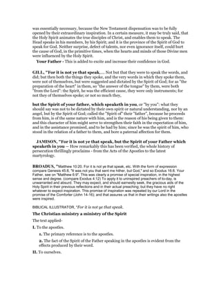 was essentially necessary, because the New Testament dispensation was to be fully
opened by their extraordinary inspiration. In a certain measure, it may be truly said, that
the Holy Spirit animates the true disciples of Christ, and enables them to speak. The
Head speaks in his members, by his Spirit; and it is the province of the Spirit of God to
speak for God. Neither surprise, defect of talents, nor even ignorance itself, could hurt
the cause of God, in the primitive times, when the hearts and minds of those Divine men
were influenced by the Holy Spirit.
Your Father - This is added to excite and increase their confidence in God.
GILL, "For it is not ye that speak,.... Not but that they were to speak the words, and
did; but then both the things they spoke, and the very words in which they spoke them,
were not of themselves, but were suggested and dictated by the Spirit of God; for as "the
preparation of the heart" in them, so "the answer of the tongue" by them, were both
"from the Lord": the Spirit, he was the efficient cause, they were only instruments; for
not they of themselves spoke; or not so much they,
but the Spirit of your father, which speaketh in you, or "by you": what they
should say was not to be dictated by their own spirit or natural understanding, nor by an
angel, but by the Spirit of God; called the "Spirit of" their "father", because he proceeds
from him, is of the same nature with him, and is the reason of his being given to them:
and this character of him might serve to strengthen their faith in the expectation of him,
and in the assistance promised, and to be had by him; since he was the spirit of him, who
stood in the relation of a father to them, and bore a paternal affection for them.
JAMISO , "For it is not ye that speak, but the Spirit of your Father which
speaketh in you — How remarkably this has been verified, the whole history of
persecution thrillingly proclaims - from the Acts of the Apostles to the latest
martyrology.
BROADUS, "Matthew 10:20. For it is not ye that speak, etc. With the form of expression
compare Genesis 45:8, "It was not you that sent me hither, but God," and so Exodus 16:8. Your
Father, see on "Matthew 6:9". This was clearly a promise of special inspiration, in the highest
sense and degree. (compare Exodus 4:12) To apply it to uninspired preachers of to-day, is
unwarranted and absurd. They may expect, and should earnestly seek, the gracious aids of the
Holy Spirit in their previous reflections and in their actual preaching; but they have no right
whatever to expect inspiration. This promise of inspiration was repeated by our Lord in the
promise of the Comforter (John 14-16); and that assures us that in their writings also the apostles
were inspired.
BIBLICAL ILLUSTRATOR, "For it is not ye that speak.
The Christian ministry a ministry of the Spirit
The text applied-
I. To the apostles.
1. The primary reference is to the apostles.
2. The fact of the Spirit of the Father speaking in the apostles is evident from the
effects produced by their word.
II. To ourselves.
 