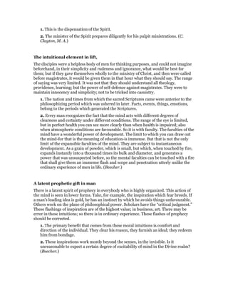 1. This is the dispensation of the Spirit.
2. The minister of the Spirit prepares diligently for his pulpit ministrations. (C.
Clayton, M. A.)
The intuitional element in lift,
The disciples were a helpless body of men for thinking purposes, and could not imagine
beforehand, in their simplicity and rudeness and ignorance, what would be best for
them; but if they gave themselves wholly to the ministry of Christ, and then were called
before magistrates, it would be given them in that hour what they should say. The range
of saying was very limited. It was not that they should understand all theology,
providence, learning; but the power of self-defence against magistrates. They were to
maintain innocency and simplicity; not to be tricked into casuistry.
1. The nation and times from which the sacred Scriptures came were anterior to the
philosophizing period which was ushered in later. Facts, events, things, emotions,
belong to the periods which generated the Scriptures.
2. Every man recognizes the fact that the mind acts with different degrees of
clearness and certainty under different conditions. The range of the eye is limited,
but in perfect health you can see more clearly than when health is impaired; also
when atmospheric conditions are favourable. So it is with faculty. The faculties of the
mind have a wonderful power of development. The limit to which you can draw out
the mind-for that is the meaning of education-is immense. But that is not the only
limit of the expansible faculties of the mind. They are subject to instantaneous
development. As a grain of powder, which is small, but which, when touched by fire,
expands instantly into a thousand times its bulk and diameter, and generates a
power that was unsuspected before, so the mental faculties can be touched with a fire
that shall give them an immense flash and scope and penetration utterly unlike the
ordinary experience of men in life. (Beecher.)
A latent prophetic gift in man
There is a latent spirit of prophecy in everybody who is highly organized. This action of
the mind is seen in lower forms. Take, for example, the inspiration which fear breeds. If
a man’s leading idea is gold, he has an instinct by which he avoids things unfavourable.
Others work on the plane of philosophical power. Scholars have the “critical judgment.”
These flashings of inspiration are of the highest value; in business, art. There may be
error in these intuitions; so there is in ordinary experience. These flashes of prophecy
should be corrected.
1. The primary benefit that comes from these moral intuitions is comfort and
direction of the individual. They clear his reason, they furnish an ideal; they redeem
him from bondage.
2. These inspirations work mostly beyond the senses, in the invisible. Is it
unreasonable to expect a certain degree of excitability of mind in the Divine realm?
(Beecher.)
 