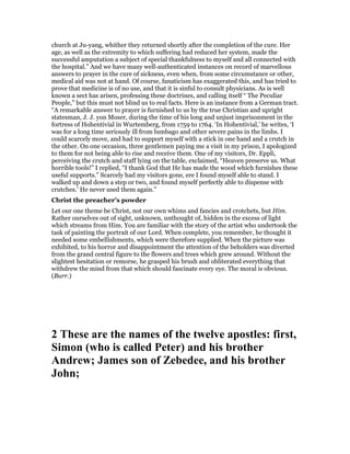 church at Ju-yang, whither they returned shortly after the completion of the cure. Her
age, as well as the extremity to which suffering had reduced her system, made the
successful amputation a subject of special thankfulness to myself and all connected with
the hospital.” And we have many well-authenticated instances on record of marvellous
answers to prayer in the cure of sickness, even when, from some circumstance or other,
medical aid was not at hand. Of course, fanaticism has exaggerated this, and has tried to
prove that medicine is of no use, and that it is sinful to consult physicians. As is well
known a sect has arisen, professing these doctrines, and calling itself “ The Peculiar
People,” but this must not blind us to real facts. Here is an instance from a German tract.
“A remarkable answer to prayer is furnished to us by the true Christian and upright
statesman, J. J. yon Moser, during the time of his long and unjust imprisonment in the
fortress of Hohentivial in Wurtemberg, from 1759 to 1764. ‘In Hohentivial,’ he writes, ‘I
was for a long time seriously ill from lumbago and other severe pains in the limbs. I
could scarcely move, and had to support myself with a stick in one hand and a crutch in
the other. On one occasion, three gentlemen paying me a visit in my prison, I apologized
to them for not being able to rise and receive them. One of my visitors, Dr. Eppli,
perceiving the crutch and staff lying on the table, exclaimed, “Heaven preserve us. What
horrible tools!” I replied, “I thank God that He has made the wood which furnishes these
useful supports.” Scarcely had my visitors gone, ere I found myself able to stand. I
walked up and down a step or two, and found myself perfectly able to dispense with
crutches.’ He never used them again.”
Christ the preacher’s powder
Let our one theme be Christ, not our own whims and fancies and crotchets, but Him.
Rather ourselves out of sight, unknown, unthought of, hidden in the excess of light
which streams from Him. You are familiar with the story of the artist who undertook the
task of painting the portrait of our Lord. When complete, you remember, he thought it
needed some embellishments, which were therefore supplied. When the picture was
exhibited, to his horror and disappointment the attention of the beholders was diverted
from the grand central figure to the flowers and trees which grew around. Without the
slightest hesitation or remorse, he grasped his brush and obliterated everything that
withdrew the mind from that which should fascinate every eye. The moral is obvious.
(Burr.)
2 These are the names of the twelve apostles: first,
Simon (who is called Peter) and his brother
Andrew; James son of Zebedee, and his brother
John;
 