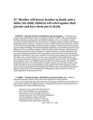 21 “Brother will betray brother to death, and a
father his child; children will rebel against their
parents and have them put to death.
BAR ES, "And the brother shall deliver up the brother ... - Were there no
evidence that this had been done, it would scarcely be “credible.” The ties which bind
brothers and sisters, and parents and children together, are so strong that it could
scarcely be believed that division of sentiment on religious subjects would cause them to
forget these tender relations. Yet history assures us that this has been often done. If this
be so, then how inexpressibly awful must be the malignity of the human heart by nature
against religion! Nothing else but this dreadful opposition to God and his gospel ever has
induced or ever can induce people to violate the most tender relations, and consign the
best friends to torture, racks, and flames. It adds to the horrors of this, that those who
were put to death in persecution were tormented in the most awful modes that human
ingenuity could devise. They were crucified; were thrown into boiling oil; were burned at
the stake; were roasted slowly over coals; were compelled to drink melted lead; were
torn in pieces by beasts of prey; were covered with pitch and set on fire. Yet, dreadful as
this prediction was, it was fulfilled; and, incredible as it seems, parents and children,
husbands and wives, were found wicked enough to deliver up each other to these cruel
modes of death on account of attachment to the gospel. Such is the opposition of the
heart of man to the gospel! That hostility which will overcome the strong ties of natural
affection, and which will be satisfied with nothing else to show its power, can be no
slight opposition to the gospel of God.
CLARKE, "And the brother shall deliver up the brother, etc. - What an
astonishing enmity is there in the soul of man against God and goodness!
That men should think they did God service, in putting to death those who differ from
them in their political or religious creed, is a thing that cannot be accounted for but on
the principle of an indescribable depravity.
O shame to men! devil with devil damn’d
Firm concord holds, men only disagree
Of creatures rational; though under hope
Of heavenly grace; and, God proclaiming peace,
Yet live in hatred, enmity, and strife
Among themselves, and levy cruel wars,
Wasting the earth, each other to destroy!
par. Lost, b. ii. l. 496
 