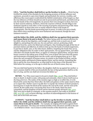 GILL, "And the brother shall deliver up the brother to death,.... Christ having
fortified the minds of his disciples by the foregoing promises of divine influence and
assistance, proceeds to open more largely and particularly the sorrows, troubles, and
afflictions they must expect would attend the faithful ministration of his Gospel; as, that
the true followers of Christ should not only be persecuted and betrayed, and delivered up
into the hands of the civil magistrate, by persons that were strangers to them; but even
by their nearest relations, brethren, whom the nearness of blood, should oblige to the
tenderest regards to each other, to the securing of property and preserving of life: these
should deliver up those that were so nearly related to them in the bonds of
consanguinity, into the hands persecuting men in power, in order to be put to death;
than which scarce anything can be more barbarous and unnatural, though the next
instances exceed it:
and the father the child, and the children shall rise up against their parents,
and cause them to be put to death. The father laying aside his natural affection for
his child, whom he has begotten, and brought up, and has took so much care of, and
delight in, and perhaps his only one, his son aud heir; and yet, professing a faith
different from his, such is his blind zeal and bigotry, that, breaking through all the ties of
parental relation and affection, he delivers him up into the hands of wicked magistrates,
to put him to death: and, on the other hand, children, forgetting the bonds they are in,
and the obligations they lie under to their aged parents, rise up against them, and either
with their own hands murder them, or appear as witnesses against them, and give their
hearty consent to the taking away of their lives; even of them who have been the means
and instruments of bringing them into the world, and of bringing them up in it. This
shows the sad corruption of human nature, its enmity to the Gospel of Christ, and the
inveterate malice and hatred of Satan against Christ, and his interest. Something like
this is said by the Jews themselves, as what shall be in the times of the Messiah; for a
little before his coming, or in the age in which the son of David comes, they say,
"the son shall deal basely by his father, the daughter shall rise up against her mother--a
man's enemies shall be of his own household; the face of that generation shall be as the
face of a dog; and the son shall not reverence his father (g).''
HE RY, "(3.) They must expect to be put to death (Mat_10:21); They shall deliver
them to death, to death in state, with pomp and solemnity, when it shows itself most as
the king of terrors. The malice of the enemies rages so high as to inflict this; it is the
blood of the saints that they thirst after: the faith and patience of the saints stand so firm
as to expect this; Neither count I my life dear to myself: the wisdom of Christ permits it,
knowing how to make the blood of the martyrs the seal of the truth, and the seed of the
church. By this noble army's not loving their lives to the death, Satan has been
vanquished, and the kingdom of Christ and its interests greatly advanced, Rev_11:11.
They were put to death as criminals, so the enemies meant it, but really as sacrifices
(Phi_2:17; 2Ti_4:6); as burnt offerings, sacrifices of acknowledgement to the honour of
God, and in his truth and cause.
JAMISO , "And the brother shall deliver up the brother to death, and the
father the child: and the children shall rise up against their parents, and
cause them to be put to death — for example, by lodging information against them
with the authorities. The deep and virulent hostility of the old nature and life to the new
- as of Belial to Christ - was to issue in awful wrenches of the dearest ties; and the
 