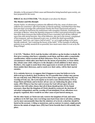 disciples, in the prospect of their cause and themselves being launched upon society, are
here prepared for the worst.
BIBLICAL ILLUSTRATOR, "The disciple is not above his Master.
The Master and His disciple
Jeremy Taylor, in exhorting to patience the afflicted of his day, many of whom were
sufferers for conscience’ sake from loyalty to Church and king, reminded them that they
had seen their sovereign (the unfortunate Charles the First) imprisoned and put to
death, and that he had borne his misfortunes with exemplary fortitude. Guatemala the
sovereign of Mexico, whom the Spanish conquerors in their cruel greed tortured to make
him show them treasures they believed him to have concealed, bore all they inflicted
upon him with stoical heroism. One of his followers, also put to the torture, complained
of his treatment, and was disposed to give way, at which the chief reproachfully
exclaimed, “And I too, am I upon a bed of roses? “ or, as it ought perhaps to be more
literally rendered, “Am I enjoying the luxury of the bath? “ If the example of suffering
patience in an earthly monarch be so powerful, how much more when it is set us by the
King of kings?
CALVI , "Matthew 10:21.And the brother will deliver up the brother to death. He
first gives warning what heavy calamities await them, and then adds a remarkable
consideration, which sweetens all their bitterness. First, he announces that those
circumstances which other men find to be the means of protection, or from which
they obtain some relief, will prove to the disciples a fresh addition to their misery.
Brothers, who ought to assist them when oppressed, to stretch out their hand to
them amidst their distresses, and to watch over their safety, will be their mortal
enemies.
It is a mistake however, to suppose that it happens to none but believers to be
delivered up to death by their brethren: for it is possible that a father may pursue
his son with holy zeal, (590) if he perceives him to have apostatized from the true
worship of God; nay, the Lord enjoins us in such a case (Deuteronomy 13:9) to
forget flesh and blood, and to bestow all our care on vindicating the glory of his
name. (591) Whoever has fear and reverence for God will not spare his own
relatives, but will rather choose that all of them should perish, if it be found
necessary, than that the kingdom of Christ should be scattered, the doctrine of
salvation extinguished, and the worship of God abolished. If our affections were
properly regulated, there would be no other cause of just hatred among us.
On the other hand, as Christ not only restores the kingdom of God, and raises
godliness to its full vigor, but even brings men back from ruin to salvation, nothing
can be more unreasonable than that the ministers of so lovely a doctrine should be
hated on his account. A thing so monstrous, and so contrary to nature, might greatly
distress the minds of simple men: (592) but Christ foretells that it will actually take
place.
 