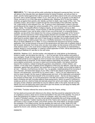 BROADUS, "21 f. Not only will the public authorities be disposed to persecute them, but men
will deliver to the tribunals their own dearest kindred for being Christians, and will put them to
death, and the hatred against them will be universal; yet let them endure to the end, and they shall
be saved. See a similar passage in Mark 13:12 f. and Luke 21:16-19, as spoken on the Mount of
Olives, and part of it is in this case given by Matthew also. (Matthew 24:9-13) And the children
shall rise up against their parents, and, literally, put them to death, (see margin of Rev. Ver). This
doubtless means, will put them to death through the instrumentality of the authorities. But Rev.
Ver. ought hardly to have followed Com. Ver. in giving a mere interpretation a place in the text,
and throwing into the margin the correct translation of Tyn. and his successors, and of Davidson,
Noyes, Darby. The dreadful effects of religious bigotry, as here predicted, and as so often
witnessed in the world's history, should impress us with the immense power and importance of the
religious principle in man; just as when a train of cars runs off the track, or a dynamite factory
explodes, we see all the more clearly from the ruinous consequences the power of the' forces in
question, and the importance of their being properly directed and controlled. For the motive to
such persecutions has usually been, not opposition for its own sake to the religion persecuted, but
attachment to another religion with which it was thought to interfere. But he that endureth to the
end, shall be saved. It seems proper here, as is manifestly necessary in the discourse on the
Mount of Olives (Matthew 24:13, Mark 13:13) to understand the assurance as having a twofold
application; first, he that endures to the end of the persecutions and other evils in question shall at
last be saved, delivered, from those evils; but also more widely, he that endures to the end of life's
trials shall be saved, in the usual sense of attaining eternal life. The propriety of understanding a
twofold: allusion in such passages, or making a varied application of them, will be discussed at the
beginning of Matthew 24; see also on the next verse.
BENSON, "Matthew 10:21. And the brother, who believeth not, shall deliver up the believing
brother to death, and the father the child, &c. — As if he had said, All the wisdom and justice of
your apologies, though divinely inspired, will not disarm the malice of your unreasonable enemies,
which shall prevail to such a degree as even to triumph over natural affection, and break asunder
the strictest bonds of social life: for the nearest relations shall betray one another, not only to
some slighter punishments, but even to violent and tormenting deaths. And fathers shall thus
become the murderers, instead of being the guardians and protectors, of their children: and
children, on the other hand, forgetting all the obligations of filial duty and affection, shall rise up, as
witnesses, against their own parents, and cause them to be put to death. And ye shall be hated of
all men — Namely, of all that know not God. You, my apostles, notwithstanding all the humanity of
your character, and benevolent design of your office, shall be the objects of general aversion,
censure, and persecution, and all this for my name’s sake — That is, for your attachment to me
and my cause, though it be the cause of righteousness and truth, of the redemption and salvation
of the human race. But he that endureth to the end shall be saved — But be not discouraged at
the prospect of these trials, for he that perseveres in the faith and practice of the gospel, and who
bears constantly and with invincible patience these persecutions, (which my grace is sufficient to
enable you all to do,) shall be finally and eternally saved from all sin and misery, into the kingdom
and glory of God: whatever extremities he may be called to suffer in this world, God will not only
deliver him from the destruction which shall come upon the wicked, but will repay his fidelity with
unspeakable and everlasting felicity in the next.
COFFMAN, "Tertullian referred this verse to others than the Twelve, writing:
He has clearly announced with reference to the others, that they would be subjected to this form
of unrighteous conduct, which we do not find exemplified in the case of the apostles. For none of
them had experience of a father or a brother as a betrayer, which very many of us have.[3]
In spite of Tertullian's opinion, one may not set aside the possibility that such things actually did
happen to the apostles. Tradition teaches that all of the Twelve were martyred; and yet the details
are known in only a couple of cases; and Christ's words in the verse before us strongly support
the probability, if not indeed proving, that the apostles did meet such a fate. Aside from that,
Jesus' words are surely indicative of the bitter hatred that would prevail in the hearts of so many
against his church; and, certainly, the beginnings of that hatred were borne by the apostles.
ENDNOTE:
 