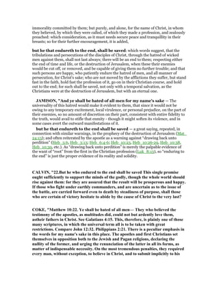 immorality committed by them; but purely, and alone, for the name of Christ, in whom
they believed, by which they were called, of which they made a profession, and zealously
preached: which consideration, as it must needs secure peace and tranquillity in their
breasts; so for their further encouragement, it is added,
but he that endureth to the end, shall be saved: which words suggest, that the
tribulations and persecutions of the disciples of Christ, through the hatred of wicked
men against them, shall not last always; there will be an end to them; respecting either
the end of time and life, or the destruction of Jerusalem, when these their enemies
would be cut off, or removed, and be capable of giving them no further trouble; and that
such persons are happy, who patiently endure the hatred of men, and all manner of
persecution, for Christ's sake; who are not moved by the afflictions they suffer, but stand
fast in the faith, hold fast the profession of it, go on in their Christian course, and hold
out to the end; for such shall be saved, not only with a temporal salvation, as the
Christians were at the destruction of Jerusalem, but with an eternal one.
JAMISO , "And ye shall be hated of all men for my name’s sake — The
universality of this hatred would make it evident to them, that since it would not be
owing to any temporary excitement, local virulence, or personal prejudice, on the part of
their enemies, so no amount of discretion on their part, consistent with entire fidelity to
the truth, would avail to stifle that enmity - though it might soften its violence, and in
some cases avert the outward manifestations of it.
but he that endureth to the end shall be saved — a great saying, repeated, in
connection with similar warnings, in the prophecy of the destruction of Jerusalem (Mat_
24:13); and often reiterated by the apostle as a warning against “drawing back unto
perdition” (Heb_3:6, Heb_3:13; Heb_6:4-6; Heb_10:23, Heb_10:26-29, Heb_10:38,
Heb_10:39, etc.). As “drawing back unto perdition” is merely the palpable evidence of
the want of “root” from the first in the Christian profession (Luk_8:13), so “enduring to
the end” is just the proper evidence of its reality and solidity.
CALVI , "22.But he who endured to the end shall be saved This single promise
ought sufficiently to support the minds of the godly, though the whole world should
rise against them: for they are assured that the result will be prosperous and happy.
If those who fight under earthly commanders, and are uncertain as to the issue of
the battle, are carried forward even to death by steadiness of purpose, shall those
who are certain of victory hesitate to abide by the cause of Christ to the very last?
COKE, "Matthew 10:22. Ye shall be hated of all men— They who believed the
testimony of the apostles, as multitudes did, could not but ardently love them,
astheir fathers in Christ. See Galatians 4:15. This, therefore, is plainly one of those
many scriptures, in which the universal term all is to be taken with great
restrictions. Compare John 12:32. Philippians 2:21. There is a peculiar emphasis in
the words for my name's sake in this place. The apostles and first Christians set
themselves in opposition both to the Jewish and Pagan religions, declaring the
nullity of the former, and urging the renunciation of the latter in all its forms, as
matter of indispensable necessity. On the most tremendous penalties, they required
every man, without exception, to believe in Christ, and to submit implicitly to his
 