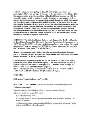 authority; a demand most galling to the pride of their princes, priests, and
philosophers. Moreover, having a lively sense of the importance of the things which
they preached, they urged them not in a coldand indifferent manner, but with the
utmost fervency. eed it be matter of wonder then, that in every country such a
furious storm of persecution arose against them, and the religion which they taught,
and that they were treated as the filth and off-scourings of the earth? Our Saviour
adds, But he that endureth, &c.; he who perseveres, who bears constantly, and with
invincible patience, these persecutions. The original word υποµεινας denotes both
patience and constancy. Jesus gave this encouragement to his disciples likewise,
when he spoke to them of the sufferings that they were to meet with about the time
of the destruction of Jerusalem. See ch. Matthew 24:13. We may therefore believe
that he had those sufferings also now in view.
COFFMA , "The diabolical hatred that was vented against the Twelve still exists.
In the Jefferson Room of the Library of Congress, Washington, D.C., one may see in
PRAVDA and ISVESTIA caricatures and slanders of every kind against Christ and
the apostles. There was a report in PRAVDA of a farmer who named his asses after
the Twelve and called a sow "The Virgin Mary"!
He that endureth to the end ... This is the principal admonition in all times and
places to apostles, disciples, servants, and followers of Christ. Unless one endures to
the end, all is lost. On this, Cyprian wrote,
Confession is the beginning of glory, not the full desert of the crown, nor does it
perfect our praise, but it initiates our dignity. ... But after confession, his peril is
greater because the adversary is more provoked. ... For this cause, he ought the
more to stand on the side of the Lord's gospel.[4]
Other Scriptures enjoining endurance and continuity to the end are: Matthew
24:13; Mark 13:13; 1 Corinthians 13:7; Revelation 3:11, etc.
E D OTE:
[4] Cyprian, Treatise in Ibid., Vol. V, p. 428.
BIBLICAL ILLUSTRATOR, "But he that endureth to the end shall be saved.
Enduring to the end
We must not enter the work of the ministry without counting the cost.
I. Perseverance is the badge of the saint.
1. It is the Scriptural mark.
2. Analogy shows us that it is perseverance which must mark the Christian. The
winner in the race.
3. The common-sense judgment of mankind tells us, that those who merely begin
and do not hold out, will not be saved.
 