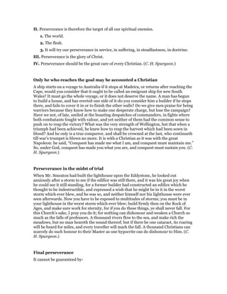 II. Perseverance is therefore the target of all our spiritual enemies.
1. The world.
2. The flesh.
3. It will try our perseverance in service, in suffering, in steadfastness, in doctrine.
III. Perseverance is the glory of Christ.
IV. Perseverance should be the great care of every Christian. (C. H. Spurgeon.)
Only he who reaches the goal may be accounted a Christian
A ship starts on a voyage to Australia-if it stops at Madeira, or returns after reaching the
Cape, would you consider that it ought to be called an emigrant ship for new South
Wales? It must go the whole voyage, or it does not deserve the name. A man has begun
to build a house, and has erected one side of it-do you consider him a builder if he stops
there, and fails to cover it in or to finish the other walls? Do we give men praise for being
warriors because they know how to make one desperate charge, but lose the campaign?
Have we not, of late, smiled at the boasting despatches of commanders, in fights where
both combatants fought with valour, and yet neither of them had the common sense to
push on to reap the victory? What was the very strength of Wellington, but that when a
triumph had been achieved, he knew how to reap the harvest which had been sown in
blood? And he only is a true conqueror, and shall be crowned at the last, who continueth
till war’s trumpet is blown no more. It is with a Christian as it was with the great
Napoleon: he said, “Conquest has made me what I am, and conquest must maintain me.”
So, under God, conquest has made you what you are, and conquest must sustain you. (C.
H. Spurgeon.)
Perseverance in the midst of trial
When Mr. Smeaton had built the lighthouse upon the Eddystone, he looked out
anxiously after a storm to see if the edifice was still there, and it was his great joy when
he could see it still standing, for a former builder had constructed an edifice which he
thought to be indestructible, and expressed a wish that he might be in it in the worst
storm which ever blew, and he was so, and neither himself nor his lighthouse were ever
seen afterwards. Now you have to be exposed to multitudes of storms; you must be in
your lighthouse in the worst storm which ever blew; build firmly then on the Rock of
Ages, and make sure work for eternity, for if you do these things, ye shall never fall. For
this Church’s sake, I pray you do it; for nothing can dishonour and weaken a Church so
much as the falls of professors. A thousand rivers flow to the sea, and make rich the
meadows, but no man heareth the sound thereof; but if there be one cataract, its roaring
will be heard for miles, and every traveller will mark the fall. A thousand Christians can
scarcely do such honour to their Master as one hypocrite can do dishonour to Him. (C.
H. Spurgeon.)
Final perseverance
It cannot be guaranteed by-
 