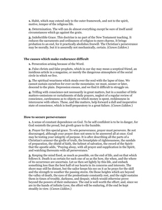 1. Habit, which may extend only to the outer framework, and not to the spirit,
motive, temper of the religious life.
2. Determination. The will can do almost everything except be sure of itself amid
circumstances which go against the grain.
3. Indefectible Grace. This doctrine is no part of the New Testament teaching. It
reduces the sacraments and ordinances of religion to mere charms. It brings
probation to an end, for it practically abolishes freewill. The Christian’s perseverance
may be morally, but it is assuredly not mechanically, certain. (Canon Liddon.)
The causes which make endurance difficult
1. Persecution arising because of the Word.
2. False christs and false prophets, which in our day may mean a sceptical friend, an
insidious article in a magazine, or merely the dangerous atmosphere of the social
circle in which we live.
3. The spiritual weariness which steals over the soul with the lapse of time. We
cannot sustain ourselves for ever on the mountains; we must, sooner or later,
descend to the plain. Depression ensues, and we find it difficult to struggle on.
4. Trifling with conscience-not necessarily in great matters, but in a number of little
matters-omissions or curtailments of daily prayers, neglect of a regular review of
conscience, carelessness as to objects on which money is spent, recklessness in
intercourse with others. These, and like matters, help forward a dull and inoperative
state of conscience, which is itself preparatory to a great failure. (Canon Liddon.)
How to secure perseverance
1. A sense of constant dependence on God. To be self-confident is to be in danger, for
God resisteth the proud, but giveth grace to the humble.
2. Prayer for this special grace. To win perseverance, prayer must persevere. Be not
discouraged, although your prayer does not seem to be answered all at once. God
may be testing your integrity of purpose. It is after describing all the parts of a
Christian’s armour-the girdle of truth, the breastplate of righteousness, the sandals
of preparation, the shield of faith, the helmet of salvation, the sword of the Spirit-
that the apostle adds, “Praying alway, with all prayer and supplication in the Spirit,
and watching thereunto with all perseverance.”
3. Keeping the mind fixed, as much as possible, on the end of life, and on that which
follows it. Death is as certain for each one of us as the how, the when, and the where
of its occurrence are uncertain. Let us then set lightly by this life, and embark
something less than the best half of our hearts in its concerns and interests. The
shore may still be distant, but the sailor keeps his eye on it as he prays for the skill
and the strength to weather the passing storm. On those heights which are beyond
the valley of death, the eyes of the predestinate constantly rest, and the sight sustains
them in times of trouble, darkness, and despair, which would otherwise prove
beyond the powers of their endurance. The end is well worth the effort; and, since we
are in the hands of infinite Love, the effort will be enduring, if the end be kept
steadily in view. (Canon Liddon.)
 