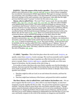 BAR ES, "Now the names of the twelve apostles - The account of their being
called is more fully given in Mar_3:13-18, and Luk_6:12-19. Each of those evangelists
has recorded the circumstances of their appointment. They agree in saying it was done
on a mountain; and, according to Luke, it was done before the sermon on the mount was
delivered, perhaps on the same mountain, near Capernaum. Luke adds that the night
previous had been spent “in prayer” to God. See the notes at Luk_6:12.
Simon, who is called Peter - The word “Peter” means a rock. He was also called
Cephas, Joh_1:42; 1Co_1:12; 1Co_3:22; 1Co_15:5; Gal_2:9. This was a Syro-Chaldaic
word signifying the same as Peter. This name was given probably in reference to the
“resoluteness and firmness” which he was to exhibit in preaching the gospel. Before the
Saviour’s death he was rash, impetuous, and unstable. Afterward, as all history affirms,
he was firm, zealous, steadfast, and immovable. The tradition is that he was at last
crucified at Rome with his head downward, thinking it too great an honor to die as his
Master did. See the notes at Joh_21:18. There is no certain proof, however, that this
occurred at Rome, and no absolute knowledge as to the place where he died.
James the son of Zebedee, and John his brother - This James was killed by
Herod in a persecution, Act_12:2. The other James, the son of Alpheus, was stationed at
Jerusalem, and was the author of the epistle that bears his name. See Gal_1:19; Gal_2:9;
Act_15:13. A James is mentioned Gal_1:19 as “the Lord’s brother.” It has not been easy
to ascertain why he was thus called. He is here called the son of “Alpheus,” that is, of
Cleophas, Joh_19:25. Alpheus and Cleophas were but different ways of writing and
pronouncing the same name. This Mary, called the mother of James and Joses, is called
the wife of Cleophas, Joh_19:25.
CLARKE, "Apostles - This is the first place where the word is used. Απο̣ολος, an
apostle, comes from απο̣ελλω, I send a message. The word was anciently used to signify
a person commissioned by a king to negotiate any affair between him and any other
power or people. Hence απο̣ολοι and κηρυκες, apostles and heralds, are of the same
import in Herodotus. See the remarks at the end of chap. 3.
It is worthy of notice, that those who were Christ’s apostles were first his disciples; to
intimate, that men must be first taught of God, before they be sent of God. Jesus Christ
never made an apostle of any man who was not first his scholar or disciple. These twelve
apostles were chosen.
1. That they might be with our Lord, to see and witness his miracles, and hear his
doctrine.
2. That they might bear testimony of the former, and preach his truth to mankind.
The first, Simon, who is called Peter, and Andrew his brother; etc. - We are
not to suppose that the word πρωτος, first, refers to any kind of dignity, as some have
imagined; it merely signifies the first in order - the person first mentioned. A pious man
remarks: “God here unites by grace those who were before united by nature.” Though
nature cannot be deemed a step towards grace, yet it is not to be considered as always a
hinderance to it. Happy the brothers who are joint envoys of Heaven, and the parents
who have two or more children employed as ambassadors for God! But this is a very rare
case; and family compacts in the work of the ministry are dangerous and should be
 