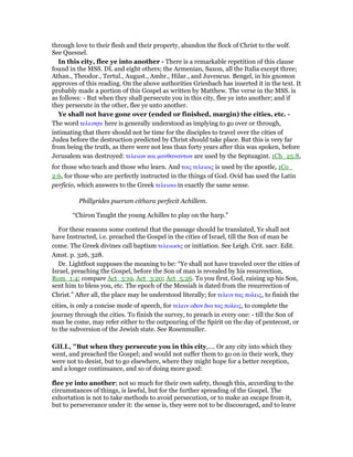 through love to their flesh and their property, abandon the flock of Christ to the wolf.
See Quesnel.
In this city, flee ye into another - There is a remarkable repetition of this clause
found in the MSS. DL and eight others; the Armenian, Saxon, all the Italia except three;
Athan., Theodor., Tertul., August., Ambr., Hilar., and Juvencus. Bengel, in his gnomon
approves of this reading. On the above authorities Griesbach has inserted it in the text. It
probably made a portion of this Gospel as written by Matthew. The verse in the MSS. is
as follows: - But when they shall persecute you in this city, flee ye into another; and if
they persecute in the other, flee ye unto another.
Ye shall not have gone over (ended or finished, margin) the cities, etc. -
The word τελεσητε here is generally understood as implying to go over or through,
intimating that there should not be time for the disciples to travel over the cities of
Judea before the destruction predicted by Christ should take place. But this is very far
from being the truth, as there were not less than forty years after this was spoken, before
Jerusalem was destroyed: τελειων και µανθαναντων are used by the Septuagint. 1Ch_25:8,
for those who teach and those who learn. And τοις τελειοις is used by the apostle, 1Co_
2:6, for those who are perfectly instructed in the things of God. Ovid has used the Latin
perficio, which answers to the Greek τελειοω in exactly the same sense.
Phillyrides puerum cithara perfecit Achillem.
“Chiron Taught the young Achilles to play on the harp.”
For these reasons some contend that the passage should be translated, Ye shall not
have Instructed, i.e. preached the Gospel in the cities of Israel, till the Son of man be
come. The Greek divines call baptism τελειωσις or initiation. See Leigh. Crit. sacr. Edit.
Amst. p. 326, 328.
Dr. Lightfoot supposes the meaning to be: “Ye shall not have traveled over the cities of
Israel, preaching the Gospel, before the Son of man is revealed by his resurrection,
Rom_1:4; compare Act_3:19, Act_3:20; Act_5:26. To you first, God, raising up his Son,
sent him to bless you, etc. The epoch of the Messiah is dated from the resurrection of
Christ.” After all, the place may be understood literally; for τελειν τας πολεις, to finish the
cities, is only a concise mode of speech, for τελειν οδον δια τας πολεις, to complete the
journey through the cities. To finish the survey, to preach in every one: - till the Son of
man be come, may refer either to the outpouring of the Spirit on the day of pentecost, or
to the subversion of the Jewish state. See Rosenmuller.
GILL, "But when they persecute you in this city,.... Or any city into which they
went, and preached the Gospel; and would not suffer them to go on in their work, they
were not to desist, but to go elsewhere, where they might hope for a better reception,
and a longer continuance, and so of doing more good:
flee ye into another; not so much for their own safety, though this, according to the
circumstances of things, is lawful, but for the further spreading of the Gospel. The
exhortation is not to take methods to avoid persecution, or to make an escape from it,
but to perseverance under it: the sense is, they were not to be discouraged, and to leave
 